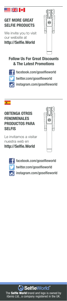 The Selﬁe World Selﬁe World brand and logo is owned byiGenio Ltd., a company registered in the UK.GET MORE GREATSELFIE PRODUCTSWe invite you to visit our website athttp://Selﬁe.WorldFollow Us For Great Discounts&amp; The Latest Promotionsinstagram.com/goselﬁeworldfacebook.com/goselﬁeworldtwitter.com/goselﬁeworldOBTENGA OTROSFENOMENALESPRODUCTOS PARASELFISLe invitamos a visitarnuestra web enhttp://Selﬁe.Worldinstagram.com/goselﬁeworldfacebook.com/goselﬁeworldtwitter.com/goselﬁeworld