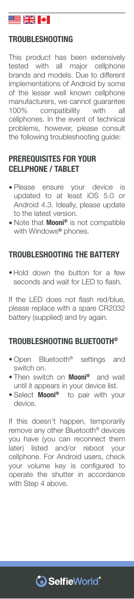 TROUBLESHOOTINGThis  product  has  been  extensively tested  with  all  major  cellphone brands and models. Due to different implementations of Android by some of  the  lesser  well  known  cellphone manufacturers, we cannot guarantee 100%  compatibility  with  all cellphones. In the  event of technical problems,  however,  please  consult the following troubleshooting guide: PREREQUISITES FOR YOUR CELLPHONE / TABLETPlease  ensure  your  device  is updated  to  at  least  iOS  5.0  or Android 4.3. Ideally, please update to the latest version. Note that Mooni® is not compatible with Windows® phones.TROUBLESHOOTING THE BATTERYHold  down  the  button  for  a  few seconds and wait for LED to ﬂash. If  the  LED  does  not  ﬂash  red/blue, please replace with a spare CR2032 battery (supplied) and try again. TROUBLESHOOTING BLUETOOTH® Open  Bluetooth® settings and switch on. Then switch on Mooni®  and wait until it appears in your device list.Select  Mooni®  to pair with your device. If  this  doesn&apos;t  happen,  temporarily remove any other Bluetooth® devices you  have  (you  can  reconnect  them later)  listed  and/or  reboot  your cellphone. For Android users, check your  volume  key  is  conﬁgured  to operate the shutter in accordance with Step 4 above. ••••••