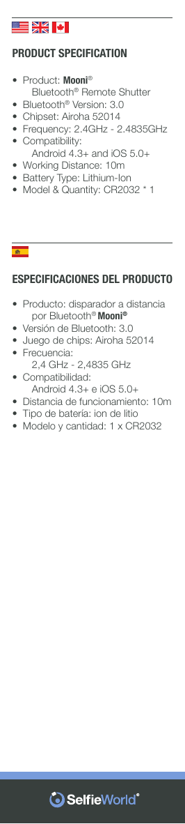 ESPECIFICACIONES DEL PRODUCTO•  Producto: disparador a distancia          por Bluetooth® Mooni®•  Versión de Bluetooth: 3.0•  Juego de chips: Airoha 52014•  Frecuencia:       2,4 GHz - 2,4835 GHz•  Compatibilidad:       Android 4.3+ e iOS 5.0+•  Distancia de funcionamiento: 10m•  Tipo de batería: ion de litio•  Modelo y cantidad: 1 x CR2032PRODUCT SPECIFICATION•  Product: Mooni®       Bluetooth® Remote Shutter•  Bluetooth® Version: 3.0•  Chipset: Airoha 52014•  Frequency: 2.4GHz - 2.4835GHz•  Compatibility:       Android 4.3+ and iOS 5.0+•  Working Distance: 10m•  Battery Type: Lithium-Ion•  Model &amp; Quantity: CR2032 * 1