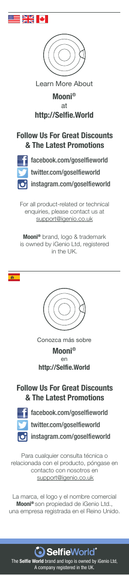 The Selﬁe World brand and logo is owned by iGenio Ltd,A company registered in the UK.Learn More AboutMooni® athttp://Selﬁe.WorldFor all product-related or technical enquiries, please contact us at support@igenio.co.ukMooni® brand, logo &amp; trademarkis owned by iGenio Ltd, registeredin the UK.Conozca más sobreMooni® enhttp://Selﬁe.WorldPara cualquier consulta técnica o relacionada con el producto, póngase en contacto con nosotros en support@igenio.co.ukLa marca, el logo y el nombre comercial Mooni® son propiedad de iGenio Ltd.,una empresa registrada en el Reino Unido.Follow Us For Great Discounts&amp; The Latest Promotionsinstagram.com/goselﬁeworldfacebook.com/goselﬁeworldtwitter.com/goselﬁeworldFollow Us For Great Discounts&amp; The Latest Promotionsinstagram.com/goselﬁeworldfacebook.com/goselﬁeworldtwitter.com/goselﬁeworld