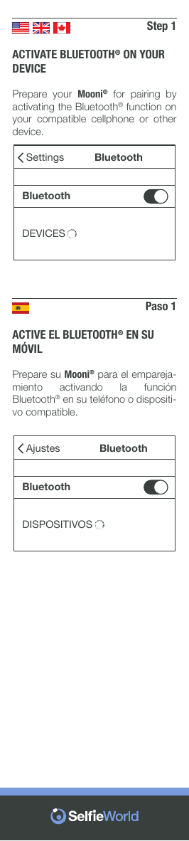Step 1ACTIVATE BLUETOOTH® ON YOUR DEVICEPrepare your Mooni® for pairing by activating the Bluetooth® function on your  compatible  cellphone  or  other device.SettingsBluetoothDEVICESBluetoothPaso 1ACTIVE EL BLUETOOTH® EN SU MÓVILPrepare su Mooni® para el empareja-miento  activando  la  función Bluetooth® en su teléfono o dispositi-vo compatible.AjustesBluetoothDISPOSITIVOSBluetooth