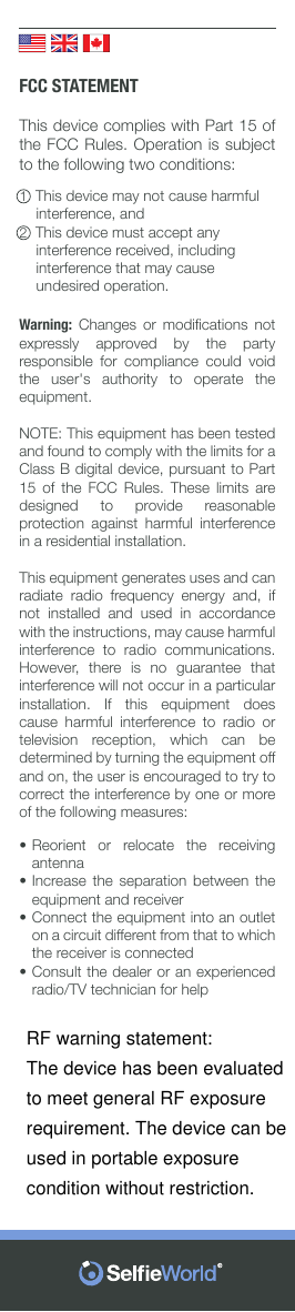          FCC STATEMENTThis device complies with Part 15 of the FCC Rules. Operation is subject to the following two conditions:1  This device may not cause harmful         interference, and2  This device must accept any           interference received, including         interference that may cause          undesired operation.Warning:  Changes  or  modiﬁcations  not expressly approved by the party responsible for compliance could void the user&apos;s authority to operate the equipment.NOTE: This equipment has been tested and found to comply with the limits for a Class B digital device, pursuant to Part 15 of the FCC Rules. These limits are designed to provide reasonable protection against harmful interference in a residential installation.This equipment generates uses and can radiate  radio  frequency  energy  and,  if not installed and used in accordance with the instructions, may cause harmful interference to radio communications. However,  there  is  no  guarantee  that interference will not occur in a particular installation. If this equipment does cause harmful interference to radio or television  reception,  which  can  be determined by turning the equipment off and on, the user is encouraged to try to correct the interference by one or more of the following measures:••••Reorient or relocate the receiving antennaIncrease the separation between the equipment and receiverConnect the equipment into an outlet on a circuit different from that to which the receiver is connectedConsult the dealer or an experienced radio/TV technician for helpRF warning statement:The device has been evaluated to meet general RF exposure requirement. The device can be used in portable exposure condition without restriction.