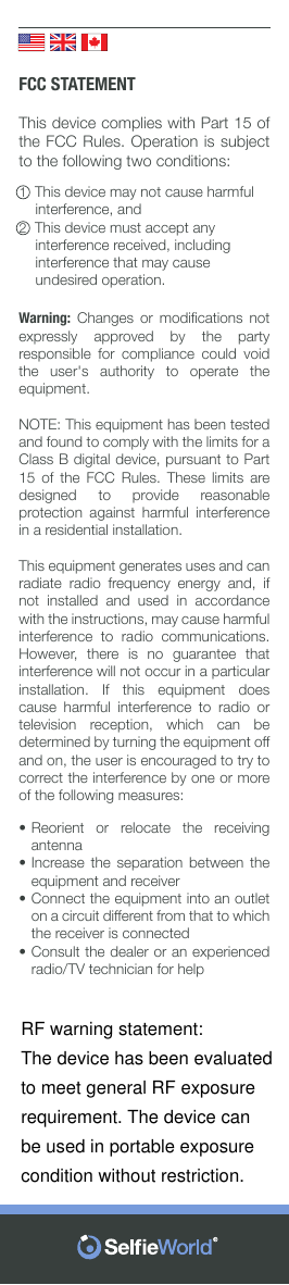          FCC STATEMENTThis device complies with Part 15 of the FCC Rules. Operation is subject to the following two conditions:1  This device may not cause harmful         interference, and2  This device must accept any           interference received, including         interference that may cause          undesired operation.Warning:  Changes  or  modiﬁcations  not expressly approved by the party responsible for compliance could void the user&apos;s authority to operate the equipment.NOTE: This equipment has been tested and found to comply with the limits for a Class B digital device, pursuant to Part 15 of the FCC Rules. These limits are designed to provide reasonable protection against harmful interference in a residential installation.This equipment generates uses and can radiate  radio  frequency  energy  and,  if not installed and used in accordance with the instructions, may cause harmful interference to radio communications. However,  there  is  no  guarantee  that interference will not occur in a particular installation. If this equipment does cause harmful interference to radio or television  reception,  which  can  be determined by turning the equipment off and on, the user is encouraged to try to correct the interference by one or more of the following measures:••••Reorient or relocate the receiving antennaIncrease the separation between the equipment and receiverConnect the equipment into an outlet on a circuit different from that to which the receiver is connectedConsult the dealer or an experienced radio/TV technician for helpRF warning statement:The device has been evaluatedto meet general RF exposurerequirement. The device canbe used in portable exposurecondition without restriction.