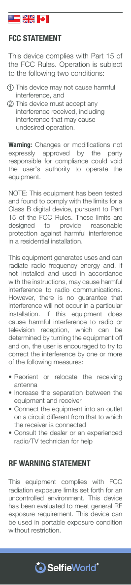          FCC STATEMENTThis device complies with Part 15 of the FCC Rules. Operation is subject to the following two conditions:1  This device may not cause harmful         interference, and2  This device must accept any           interference received, including         interference that may cause          undesired operation.Warning:  Changes  or  modiﬁcations  not expressly approved by the party responsible for compliance could void the user&apos;s authority to operate the equipment.NOTE: This equipment has been tested and found to comply with the limits for a Class B digital device, pursuant to Part 15 of the FCC Rules. These limits are designed to provide reasonable protection against harmful interference in a residential installation.This equipment generates uses and can radiate  radio  frequency  energy  and,  if not installed and used in accordance with the instructions, may cause harmful interference to radio communications. However,  there  is  no  guarantee  that interference will not occur in a particular installation. If this equipment does cause harmful interference to radio or television  reception,  which  can  be determined by turning the equipment off and on, the user is encouraged to try to correct the interference by one or more of the following measures:••••Reorient or relocate the receiving antennaIncrease the separation between the equipment and receiverConnect the equipment into an outlet on a circuit different from that to which the receiver is connectedConsult the dealer or an experienced radio/TV technician for helpRF WARNING STATEMENTThis equipment complies with FCC radiation exposure limits set forth for an uncontrolled environment. This device has been evaluated to meet general RF exposure requirement. This device can be used in portable exposure condition without restriction.