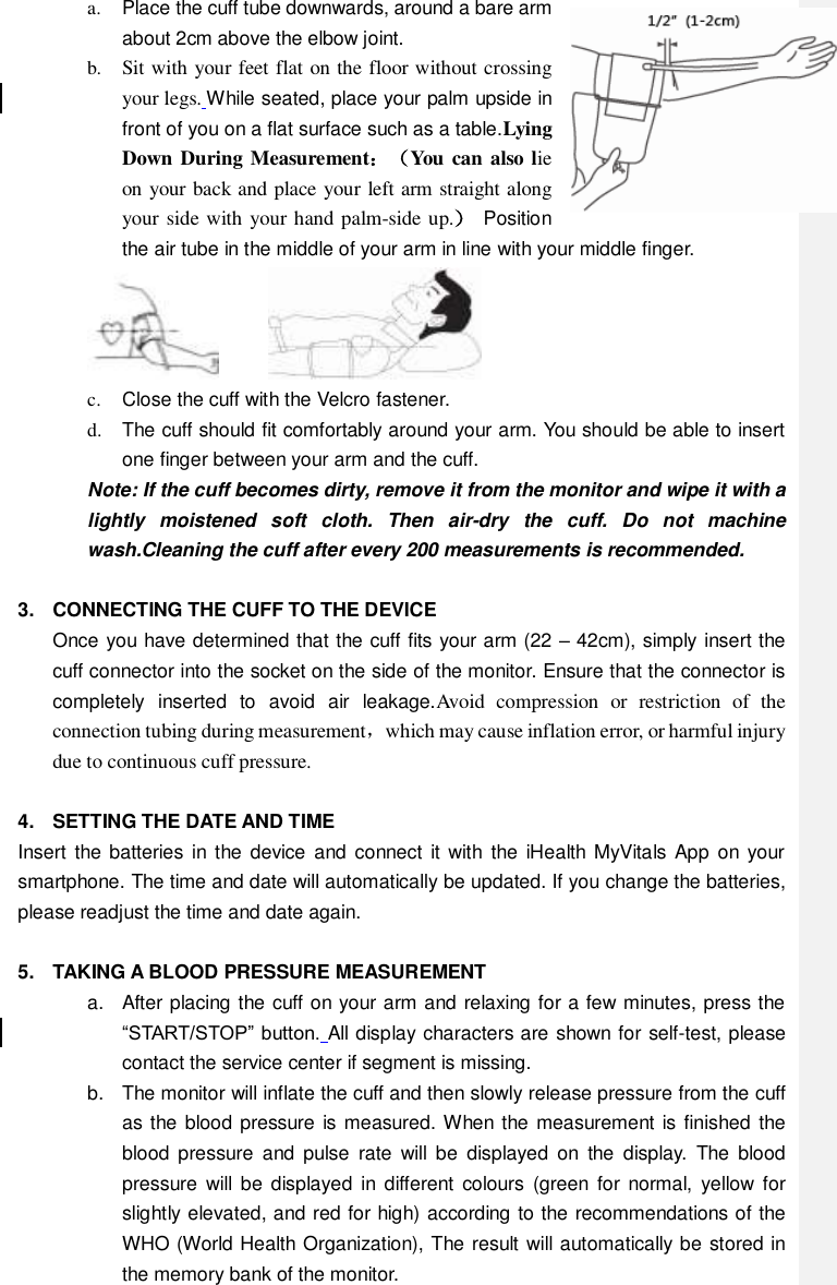 a.  Place the cuff tube downwards, around a bare arm about 2cm above the elbow joint.   b. Sit with your feet flat on the floor without crossing your legs. While seated, place your palm upside in front of you on a flat surface such as a table.Lying Down During Measurement：（You can also lie on your back and place your left arm straight along your side with your hand palm-side up.）  Position the air tube in the middle of your arm in line with your middle finger.        c.  Close the cuff with the Velcro fastener. d.  The cuff should fit comfortably around your arm. You should be able to insert one finger between your arm and the cuff. Note: If the cuff becomes dirty, remove it from the monitor and wipe it with a lightly  moistened  soft  cloth.  Then  air-dry  the  cuff.  Do  not  machine wash.Cleaning the cuff after every 200 measurements is recommended.  3.  CONNECTING THE CUFF TO THE DEVICE Once you have determined that the cuff fits your arm (22 – 42cm), simply insert the cuff connector into the socket on the side of the monitor. Ensure that the connector is completely  inserted  to  avoid  air  leakage.Avoid  compression  or  restriction  of  the connection tubing during measurement，which may cause inflation error, or harmful injury due to continuous cuff pressure.  4.  SETTING THE DATE AND TIME Insert the batteries  in the  device  and connect  it  with  the iHealth MyVitals App  on your smartphone. The time and date will automatically be updated. If you change the batteries, please readjust the time and date again.  5.  TAKING A BLOOD PRESSURE MEASUREMENT a.  After placing the cuff on your arm and relaxing for a few minutes, press the “START/STOP” button. All display characters are shown for self-test, please contact the service center if segment is missing.   b.  The monitor will inflate the cuff and then slowly release pressure from the cuff as the blood pressure is  measured. When the measurement is finished the blood  pressure  and  pulse  rate  will  be  displayed  on  the  display.  The  blood pressure  will  be  displayed  in different  colours  (green  for  normal,  yellow for slightly elevated, and red for high) according to the recommendations of the WHO (World Health Organization), The result will automatically be stored in the memory bank of the monitor. 