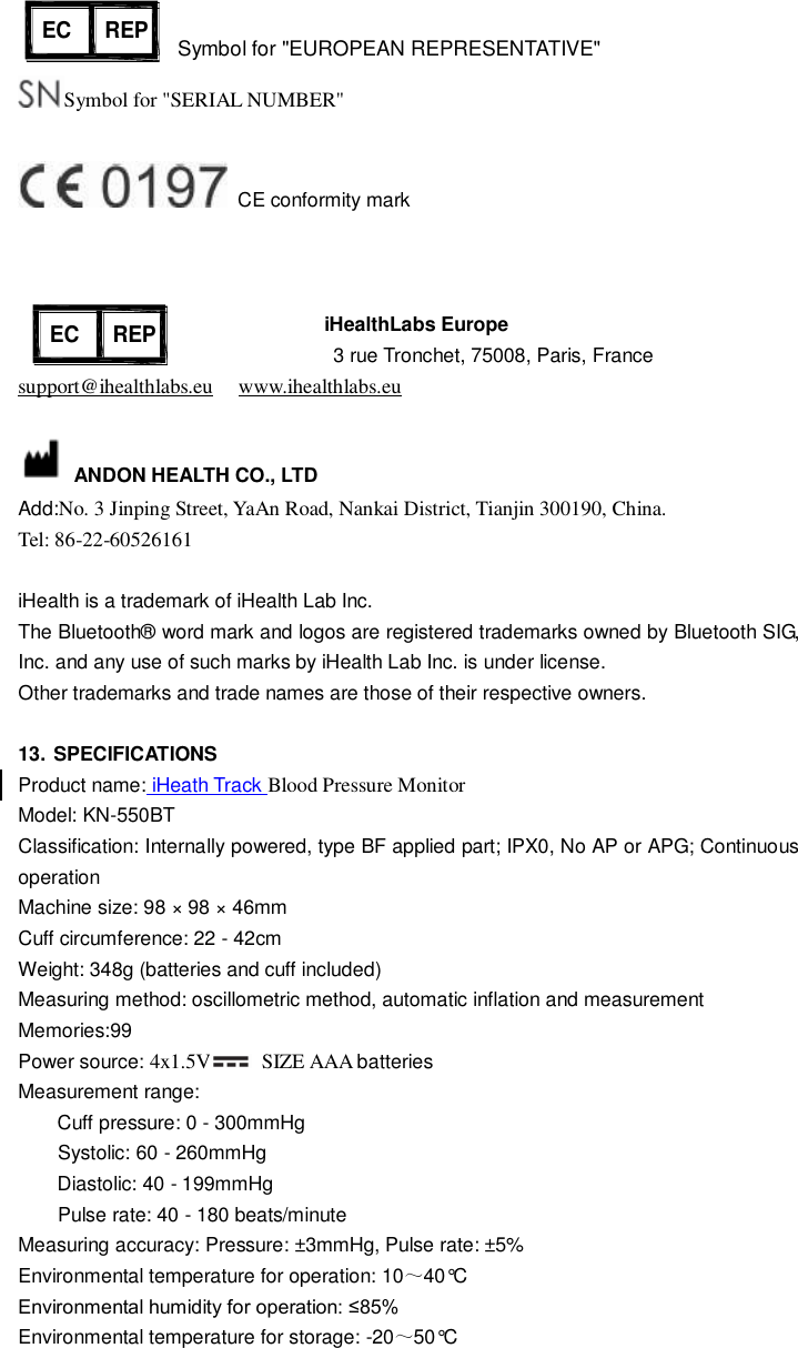  Symbol for &quot;EUROPEAN REPRESENTATIVE&quot; Symbol for &quot;SERIAL NUMBER&quot;    CE conformity mark                  iHealthLabs Europe     3 rue Tronchet, 75008, Paris, France support@ihealthlabs.eu   www.ihealthlabs.eu    ANDON HEALTH CO., LTD Add:No. 3 Jinping Street, YaAn Road, Nankai District, Tianjin 300190, China. Tel: 86-22-60526161  iHealth is a trademark of iHealth Lab Inc. The Bluetooth® word mark and logos are registered trademarks owned by Bluetooth SIG, Inc. and any use of such marks by iHealth Lab Inc. is under license. Other trademarks and trade names are those of their respective owners.  13. SPECIFICATIONS Product name: iHeath Track Blood Pressure Monitor Model: KN-550BT Classification: Internally powered, type BF applied part; IPX0, No AP or APG; Continuous operation Machine size: 98 × 98 × 46mm Cuff circumference: 22 - 42cm Weight: 348g (batteries and cuff included) Measuring method: oscillometric method, automatic inflation and measurement Memories:99 Power source: 4x1.5V   SIZE AAA batteries Measurement range:     Cuff pressure: 0 - 300mmHg     Systolic: 60 - 260mmHg     Diastolic: 40 - 199mmHg     Pulse rate: 40 - 180 beats/minute Measuring accuracy: Pressure: ±3mmHg, Pulse rate: ±5% Environmental temperature for operation: 10～40°C Environmental humidity for operation: ≤85% Environmental temperature for storage: -20～50°C  NO. 31,Changjiang Road,Nankai District,Tianjin, P.R.ChinaEC REPANDON Health Co.,LtdAUTOMATIC BLOOD PRESSURE MONITORMODEL: KD-59076V     SN:R0197Lotus Global Co.,Ltd 47 Spenlow House Bermondsey London SE16 4SJNO. 31,Changjiang Road,Nankai District,Tianjin, P.R.ChinaEC REPANDON Health Co.,LtdAUTOMATIC BLOOD PRESSURE MONITORMODEL: KD-59076V     SN:R0197Lotus Global Co.,Ltd 47 Spenlow House Bermondsey London SE16 4SJ