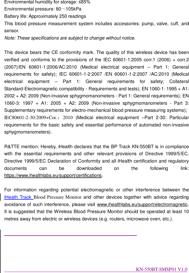 Environmental humidity for storage: ≤85% Environmental pressure: 80～105kPa Battery life: Approximately 250 readings This  blood pressure measurement system includes accessories: pump,  valve,  cuff, and sensor. Note: These specifications are subject to change without notice.  This device bears the CE conformity mark. The quality of this wireless device has been verified and  conforms to the provisions of the IEC 60601-1:2005 corr.1  (2006) + corr.2 (2007)/EN  60601-1:2006/AC:2010  (Medical  electrical  equipment  –  Part  1:  General requirements  for  safety);  IEC  60601-1-2:2007  /EN  60601-1-2:2007  /AC:2010  (Medical electrical  equipment  –  Part  1:  General  requirements  for  safety;  Collateral Standard-Electromagnetic compatibility - Requirements and tests); EN 1060-1: 1995 + A1: 2002 + A2: 2009 (Non-invasive sphygmomanometers - Part 1: General requirements); EN 1060-3:  1997  +  A1:  2005  +  A2:  2009  (Non-invasive  sphygmomanometers  -  Part  3: Supplementary requirements for electro-mechanical blood pressure measuring systems); IEC80601-2-30:2009+Cor.：2010  (Medical  electrical  equipment  –Part  2-30:  Particular requirements for the basic safety and essential performance of automated non-invasive sphygmomanometers).  R&amp;TTE mention: Hereby, iHealth declares that the BP Track KN-550BT is in compliance with  the  essential  requirements  and  other  relevant  provisions  of  Directive  1999/5/EC. Directive 1999/5/EC Declaration of Conformity and all iHealth certification and regulatory documents  can  be  downloaded  on  the  following  link: https://www.ihealthlabs.eu/support/certifications.    For  information  regarding  potential  electromagnetic  or  other  interference  between  the iHeath  Track  Blood Pressure Monitor  and  other  devices  together  with  advice  regarding avoidance of such interference, please visit www.ihealthlabs.eu/support/electromagnetic. It is suggested that the Wireless Blood Pressure Monitor should be operated at least 10 metres away from electric or wireless devices (e.g. routers, microwave oven, etc.).                                                                                                                      KN-550BT-SMSP01 V1.0 