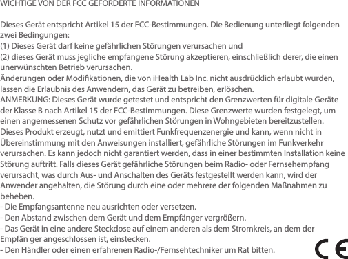 WICHTIGE VON DER FCC GEFORDERTE INFORMATIONENDieses Gerät entspricht Artikel 15 der FCC-Bestimmungen. Die Bedienung unterliegt folgendenzwei Bedingungen:(1) Dieses Gerät darf keine gefährlichen Störungen verursachen und(2) dieses Gerät muss jegliche empfangene Störung akzeptieren, einschließlich derer, die einenunerwünschten Betrieb verursachen.Änderungen oder Modikationen, die von iHealth Lab Inc. nicht ausdrücklich erlaubt wurden,lassen die Erlaubnis des Anwendern, das Gerät zu betreiben, erlöschen.ANMERKUNG: Dieses Gerät wurde getestet und entspricht den Grenzwerten für digitale Geräteder Klasse B nach Artikel 15 der FCC-Bestimmungen. Diese Grenzwerte wurden festgelegt, umeinen angemessenen Schutz vor gefährlichen Störungen in Wohngebieten bereitzustellen.Dieses Produkt erzeugt, nutzt und emittiert Funkfrequenzenergie und kann, wenn nicht inÜbereinstimmung mit den Anweisungen installiert, gefährliche Störungen im Funkverkehrverursachen. Es kann jedoch nicht garantiert werden, dass in einer bestimmten Installation keineStörung auftritt. Falls dieses Gerät gefährliche Störungen beim Radio- oder Fernsehempfangverursacht, was durch Aus- und Anschalten des Geräts festgestellt werden kann, wird derAnwender angehalten, die Störung durch eine oder mehrere der folgenden Maßnahmen zubeheben.- Die Empfangsantenne neu ausrichten oder versetzen.- Den Abstand zwischen dem Gerät und dem Empfänger vergrößern.- Das Gerät in eine andere Steckdose auf einem anderen als dem Stromkreis, an dem derEmpfän ger angeschlossen ist, einstecken.- Den Händler oder einen erfahrenen Radio-/Fernsehtechniker um Rat bitten.