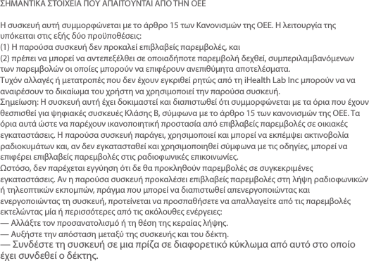 ΣΗΜΑΝΤΙΚΑ ΣΤΟΙΧΕΙΑ ΠΟΥ ΑΠΑΙΤΟΥΝΤΑΙ ΑΠΟ ΤΗΝ ΟΕΕΗ συσκευή αυτή συμμορφώνεται με το άρθρο 15 των Κανονισμών της ΟΕΕ. Η λειτουργία της υπόκειται στις εξής δύο προϋποθέσεις:(1) Η παρούσα συσκευή δεν προκαλεί επιβλαβείς παρεμβολές, και(2) πρέπει να μπορεί να αντεπεξέλθει σε οποιαδήποτε παρεμβολή δεχθεί, συμπεριλαμβανόμενων των παρεμβολών οι οποίες μπορούν να επιφέρουν ανεπιθύμητα αποτελέσματα.Τυχόν αλλαγές ή μετατροπές που δεν έχουν εγκριθεί ρητώς από τη iHealth Lab Inc μπορούν να να αναιρέσουν το δικαίωμα του χρήστη να χρησιμοποιεί την παρούσα συσκευή.Σημείωση: Η συσκευή αυτή έχει δοκιμαστεί και διαπιστωθεί ότι συμμορφώνεται με τα όρια που έχουν θεσπισθεί για ψηφιακές συσκευές Κλάσης B, σύμφωνα με το άρθρο 15 των κανονισμών της ΟΕΕ. Τα όρια αυτά ώστε να παρέχουν ικανοποιητική προστασία από επιβλαβείς παρεμβολές σε οικιακές εγκαταστάσεις. Η παρούσα συσκευή παράγει, χρησιμοποιεί και μπορεί να εκπέμψει ακτινοβολία ραδιοκυμάτων και, αν δεν εγκατασταθεί και χρησιμοποιηθεί σύμφωνα με τις οδηγίες, μπορεί να επιφέρει επιβλαβείς παρεμβολές στις ραδιοφωνικές επικοινωνίες.Ωστόσο, δεν παρέχεται εγγύηση ότι δε θα προκληθούν παρεμβολές σε συγκεκριμένες εγκαταστάσεις. Αν η παρούσα συσκευή προκαλέσει επιβλαβείς παρεμβολές στη λήψη ραδιοφωνικών ή τηλεοπτικών εκπομπών, πράγμα που μπορεί να διαπιστωθεί απενεργοποιώντας και ενεργοποιώντας τη συσκευή, προτείνεται να προσπαθήσετε να απαλλαγείτε από τις παρεμβολές εκτελώντας μία ή περισσότερες από τις ακόλουθες ενέργειες:— Αλλάξτε τον προσανατολισμό ή τη θέση της κεραίας λήψης.— Αυξήστε την απόσταση μεταξύ της συσκευής και του δέκτη.— Συνδέστε τη συσκευή σε μια πρίζα σε διαφορετικό κύκλωμα από αυτό στο οποίο έχει συνδεθεί ο δέκτης.— Συμβουλευτείτε τον αντιπρόσωπο ή έναν έμπειρο τεχνικό ραδιοφώνων/τηλεοράσεων.