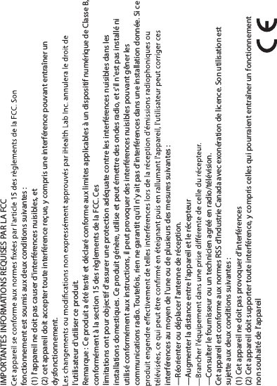 Cet appareil est conforme aux normes RSS d’Industrie Canada avec exonération de licence. Son utilisation est sujette aux deux conditions suivantes:IMPORTANTES INFORMATIONS REQUISES PAR LA FCCfonctionnement est soumis aux deux conditions suivantes :(1) l&apos;appareil ne doit pas causer d&apos;interférences nuisibles, et(2) cet appareil doit accepter toute interférence reçue, y compris une interférence pouvant entraîner un dysfonctionnement.l’utilisateur d&apos;utiliser ce produit.Remarque : Ce produit a été testé et déclaré conforme aux limites applicables à un dispositif numérique de Classe B, conformément à la section 15 des règlements de la FCC. Ceslimitations ont pour objectif d&apos;assurer une protection adéquate contre les interférences nuisibles dans les installations domestiques. Ce produit génère, utilise et peut émettre des ondes radio, et s&apos;il n&apos;est pas installé ni utilisé conformément aux instructions, il peut provoquer des interférences nuisibles pouvant gêner les communications radio. Toutefois, rien ne garantit qu&apos;il n&apos;y ait pas d&apos;interférences dans une installation donnée. Si ce interférences au moyen de l&apos;une ou de plusieurs des mesures suivantes :—Réorienter ou déplacer l&apos;antenne de réception.—Augmenter la distance entre l’appareil et le récepteur—Consulter le fournisseur ou un technicien agréé en radio/télévision.(1) Cet appareil ne doit pas provoquer d’interférences(2) Cet appareil doit supporter toute interférence, y compris celles qui pourraient entraîner un fonctionnement non souhaité de l’appareil