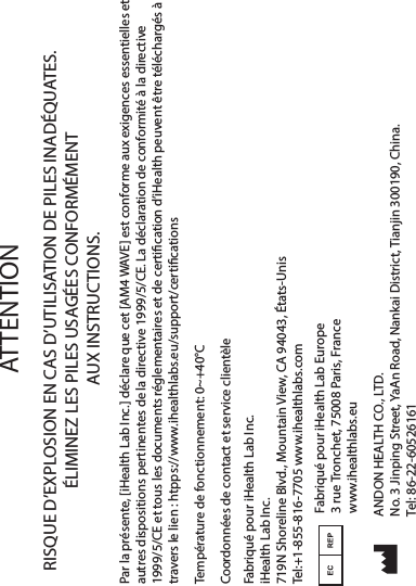 RISQUE D’EXPLOSION EN CAS D’UTILISATION DE PILES INADÉQUATES. ÉLIMINEZ LES PILES USAGÉES CONFORMÉMENT AUX INSTRUCTIONS.Par la présente, [iHealth Lab Inc.] déclare que cet [AM4 WAVE] est conforme aux exigences essentielles et autres dispositions pertinentes de la directive 1999/5/CE. La déclaration de conformité à la directive 1999/5/CE et tous les documents réglementaires et de certication d’iHealth peuvent être téléchargés à travers le lien : htpps://www.ihealthlabs.eu/support/certicationsATTENTIONCoordonnées de contact et service clientèleTempérature de fonctionnement: 0~+40°C Fabriqué pour iHealth Lab Inc.iHealth Lab Inc.719N Shoreline Blvd., Mountain View, CA 94043, États-UnisTel:+1-855-816-7705 www.ihealthlabs.comFabriqué pour iHealth Lab Europe3 rue Tronchet, 75008 Paris, Francewww.ihealthlabs.euANDON HEALTH CO., LTD.No. 3 Jinping Street, YaAn Road, Nankai District, Tianjin 300190, China.Tel: 86-22-60526161