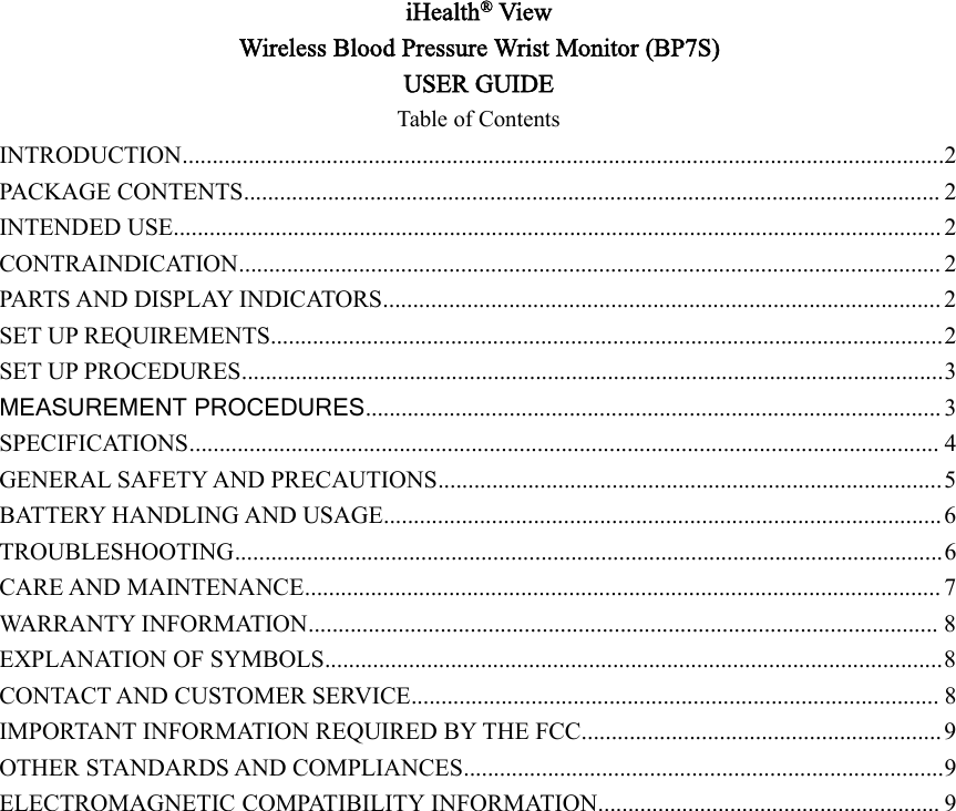 iHealth®ViewWireless Blood Pressure Wrist Monitor (BP7S)USER GUIDETable of ContentsINTRODUCTION...............................................................................................................................2PACKAGE CONTENTS.................................................................................................................... 2INTENDED USE................................................................................................................................ 2CONTRAINDICATION..................................................................................................................... 2PARTS AND DISPLAY INDICATORS............................................................................................. 2SET UP REQUIREMENTS................................................................................................................2SET UP PROCEDURES.....................................................................................................................3MEASUREMENT PROCEDURES................................................................................................ 3SPECIFICATIONS............................................................................................................................. 4GENERAL SAFETY AND PRECAUTIONS....................................................................................5BATTERY HANDLING AND USAGE............................................................................................. 6TROUBLESHOOTING......................................................................................................................6CARE AND MAINTENANCE.......................................................................................................... 7WARRANTY INFORMATION......................................................................................................... 8EXPLANATION OF SYMBOLS.......................................................................................................8CONTACT AND CUSTOMER SERVICE........................................................................................ 8IMPORTANT INFORMATION REQUIRED BY THE FCC............................................................ 9OTHER STANDARDS AND COMPLIANCES................................................................................9ELECTROMAGNETIC COMPATIBILITY INFORMATION......................................................... 9