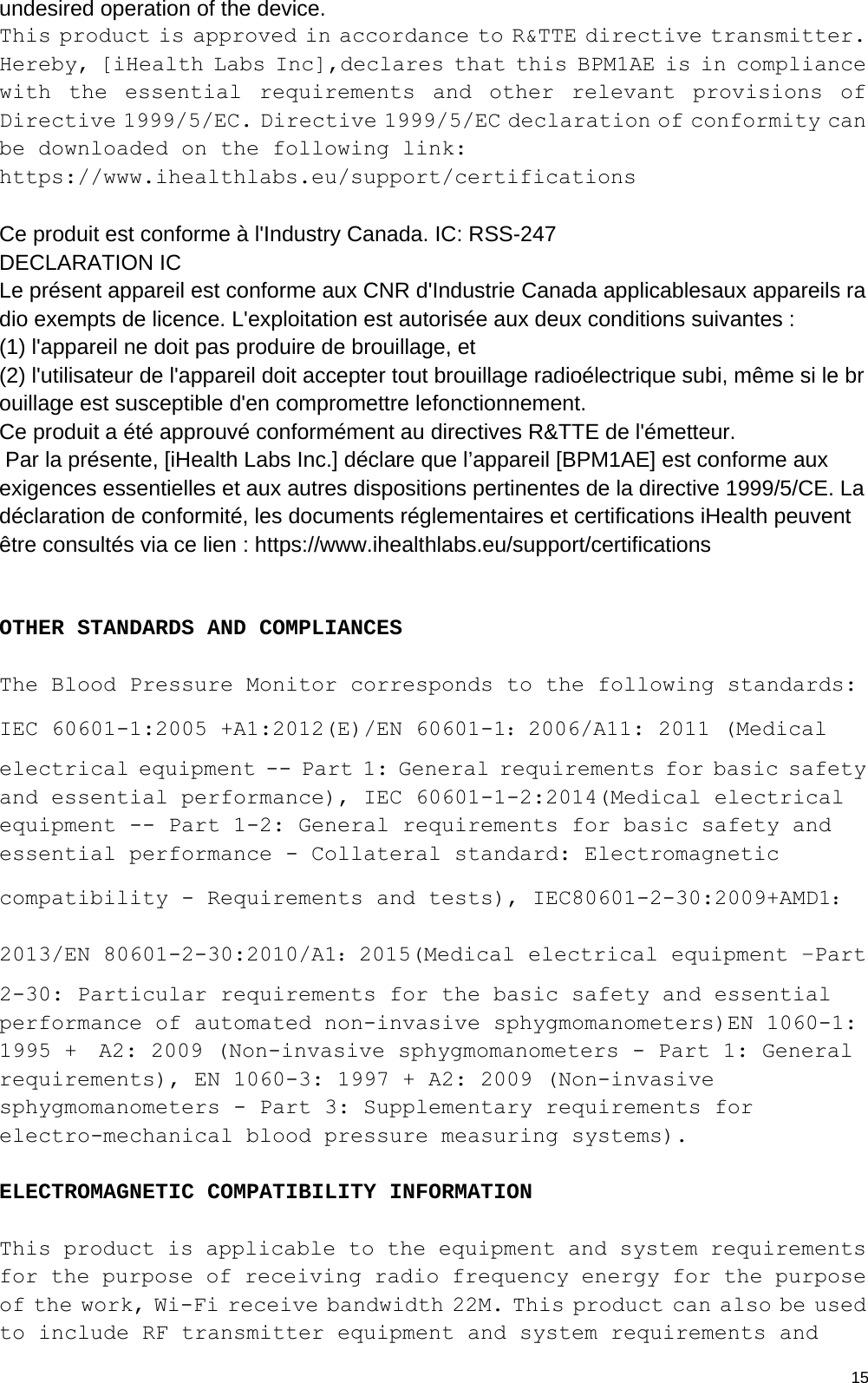  15undesired operation of the device. This product is approved in accordance to R&amp;TTE directive transmitter. Hereby, [iHealth Labs Inc],declares that this BPM1AE is in compliance with the essential requirements and other relevant provisions of Directive 1999/5/EC. Directive 1999/5/EC declaration of conformity can be downloaded on the following link: https://www.ihealthlabs.eu/support/certifications  Ce produit est conforme à l&apos;Industry Canada. IC: RSS-247 DECLARATION IC Le présent appareil est conforme aux CNR d&apos;Industrie Canada applicablesaux appareils radio exempts de licence. L&apos;exploitation est autorisée aux deux conditions suivantes :  (1) l&apos;appareil ne doit pas produire de brouillage, et  (2) l&apos;utilisateur de l&apos;appareil doit accepter tout brouillage radioélectrique subi, même si le brouillage est susceptible d&apos;en compromettre lefonctionnement. Ce produit a été approuvé conformément au directives R&amp;TTE de l&apos;émetteur.  Par la présente, [iHealth Labs Inc.] déclare que l’appareil [BPM1AE] est conforme aux exigences essentielles et aux autres dispositions pertinentes de la directive 1999/5/CE. La déclaration de conformité, les documents réglementaires et certifications iHealth peuvent être consultés via ce lien : https://www.ihealthlabs.eu/support/certifications   OTHER STANDARDS AND COMPLIANCES  The Blood Pressure Monitor corresponds to the following standards:   IEC 60601-1:2005 +A1:2012(E)/EN 60601-1：2006/A11: 2011 (Medical electrical equipment -- Part 1: General requirements for basic safety and essential performance), IEC 60601-1-2:2014(Medical electrical equipment -- Part 1-2: General requirements for basic safety and essential performance - Collateral standard: Electromagnetic compatibility - Requirements and tests), IEC80601-2-30:2009+AMD1：2013/EN 80601-2-30:2010/A1：2015(Medical electrical equipment –Part 2-30: Particular requirements for the basic safety and essential performance of automated non-invasive sphygmomanometers)EN 1060-1: 1995 +  A2: 2009 (Non-invasive sphygmomanometers - Part 1: General requirements), EN 1060-3: 1997 + A2: 2009 (Non-invasive sphygmomanometers - Part 3: Supplementary requirements for electro-mechanical blood pressure measuring systems).  ELECTROMAGNETIC COMPATIBILITY INFORMATION  This product is applicable to the equipment and system requirements for the purpose of receiving radio frequency energy for the purpose of the work, Wi-Fi receive bandwidth 22M. This product can also be used to include RF transmitter equipment and system requirements and 