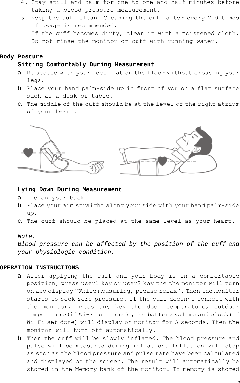  54. Stay still and calm for one to one and half minutes before taking a blood pressure measurement. 5. Keep the cuff clean. Cleaning the cuff after every 200 times of usage is recommended. If the cuff becomes dirty, clean it with a moistened cloth. Do not rinse the monitor or cuff with running water.   Body Posture Sitting Comfortably During Measurement a.  Be seated with your feet flat on the floor without crossing your legs. b.  Place your hand palm-side up in front of you on a flat surface such as a desk or table. c.  The middle of the cuff should be at the level of the right atrium of your heart.  Lying Down During Measurement a.  Lie on your back. b.  Place your arm straight along your side with your hand palm-side up. c.  The cuff should be placed at the same level as your heart.  Note: Blood pressure can be affected by the position of the cuff and your physiologic condition.  OPERATION INSTRUCTIONS  a.  After applying the cuff and your body is in a comfortable position, press user1 key or user2 key the the monitor will turn on and display “While measuring, please relax”. Then the monitor starts to seek zero pressure. If the cuff doesn’t connect with the monitor, press any key the door temperature, outdoor tempetature(if Wi-Fi set done) ,the battery valume and clock(if Wi-Fi set done) will display on monitor for 3 seconds, Then the monitor will turn off automatically. b.  Then the cuff will be slowly inflated. The blood pressure and pulse will be measured during inflation. Inflation will stop as soon as the blood pressure and pulse rate have been calculated and displayed on the screen. The result will automatically be stored in the Memory bank of the monitor. If memory is stored 