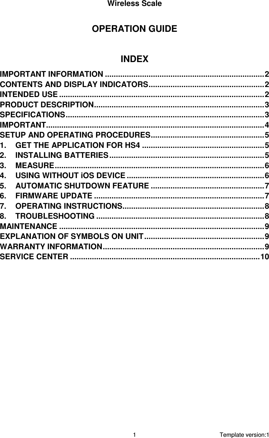     Template version:1  1  Wireless Scale  OPERATION GUIDE  INDEX IMPORTANT INFORMATION .........................................................................2 CONTENTS AND DISPLAY INDICATORS.....................................................2 INTENDED USE ..............................................................................................2 PRODUCT DESCRIPTION..............................................................................3 SPECIFICATIONS...........................................................................................3 IMPORTANT....................................................................................................4 SETUP AND OPERATING PROCEDURES....................................................5 1. GET THE APPLICATION FOR HS4 ........................................................5 2. INSTALLING BATTERIES .......................................................................5 3. MEASURE................................................................................................6 4. USING WITHOUT iOS DEVICE ...............................................................6 5. AUTOMATIC SHUTDOWN FEATURE ....................................................7 6. FIRMWARE UPDATE ..............................................................................7 7. OPERATING INSTRUCTIONS.................................................................8 8. TROUBLESHOOTING .............................................................................8 MAINTENANCE ..............................................................................................9 EXPLANATION OF SYMBOLS ON UNIT.......................................................9 WARRANTY INFORMATION..........................................................................9 SERVICE CENTER .......................................................................................10          