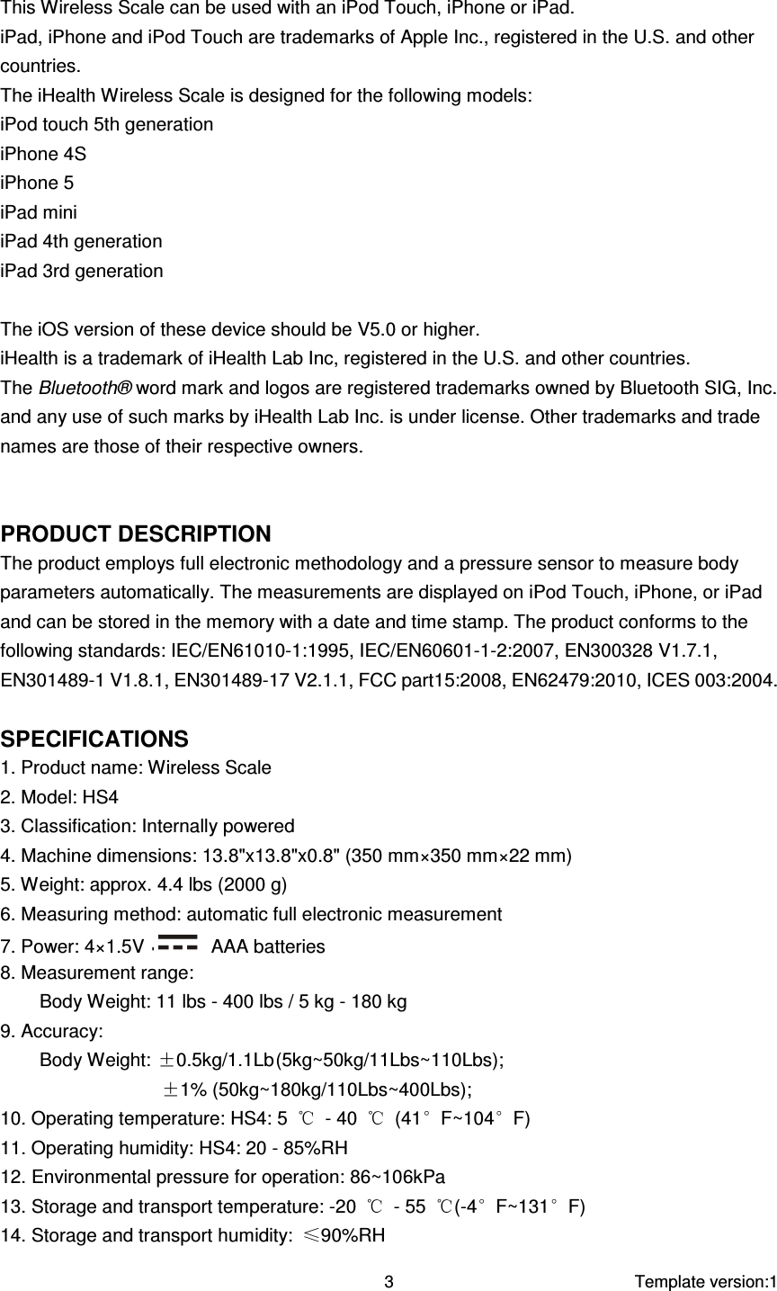     Template version:1  3  This Wireless Scale can be used with an iPod Touch, iPhone or iPad. iPad, iPhone and iPod Touch are trademarks of Apple Inc., registered in the U.S. and other countries. The iHealth Wireless Scale is designed for the following models: iPod touch 5th generation iPhone 4S iPhone 5 iPad mini iPad 4th generation iPad 3rd generation  The iOS version of these device should be V5.0 or higher. iHealth is a trademark of iHealth Lab Inc, registered in the U.S. and other countries. The Bluetooth® word mark and logos are registered trademarks owned by Bluetooth SIG, Inc. and any use of such marks by iHealth Lab Inc. is under license. Other trademarks and trade names are those of their respective owners.   PRODUCT DESCRIPTION The product employs full electronic methodology and a pressure sensor to measure body parameters automatically. The measurements are displayed on iPod Touch, iPhone, or iPad and can be stored in the memory with a date and time stamp. The product conforms to the following standards: IEC/EN61010-1:1995, IEC/EN60601-1-2:2007, EN300328 V1.7.1, EN301489-1 V1.8.1, EN301489-17 V2.1.1, FCC part15:2008, EN62479:2010, ICES 003:2004.  SPECIFICATIONS 1. Product name: Wireless Scale 2. Model: HS4 3. Classification: Internally powered 4. Machine dimensions: 13.8&quot;x13.8&quot;x0.8&quot; (350 mm×350 mm×22 mm) 5. Weight: approx. 4.4 lbs (2000 g) 6. Measuring method: automatic full electronic measurement 7. Power: 4×1.5V    AAA batteries 8. Measurement range: Body Weight: 11 lbs - 400 lbs / 5 kg - 180 kg 9. Accuracy:   Body Weight: ±0.5kg/1.1Lb (5kg~50kg/11Lbs~110Lbs); ±1% (50kg~180kg/110Lbs~400Lbs); 10. Operating temperature: HS4: 5  ℃  - 40  ℃  (41°F~104°F) 11. Operating humidity: HS4: 20 - 85%RH 12. Environmental pressure for operation: 86~106kPa 13. Storage and transport temperature: -20  ℃  - 55  ℃(-4°F~131°F) 14. Storage and transport humidity:  ≤90%RH 