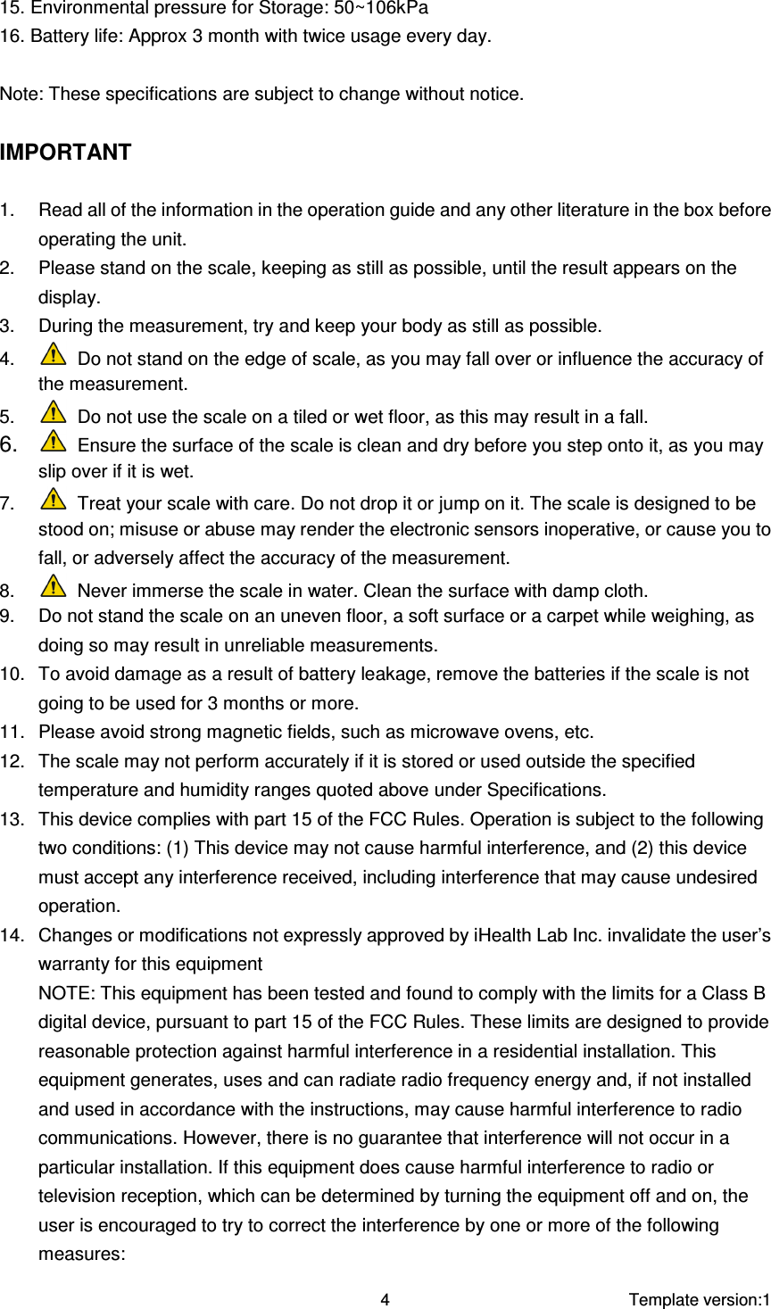     Template version:1  4 15. Environmental pressure for Storage: 50~106kPa 16. Battery life: Approx 3 month with twice usage every day.  Note: These specifications are subject to change without notice.  IMPORTANT  1.  Read all of the information in the operation guide and any other literature in the box before operating the unit. 2.  Please stand on the scale, keeping as still as possible, until the result appears on the display. 3.  During the measurement, try and keep your body as still as possible. 4.   Do not stand on the edge of scale, as you may fall over or influence the accuracy of the measurement. 5.   Do not use the scale on a tiled or wet floor, as this may result in a fall. 6.   Ensure the surface of the scale is clean and dry before you step onto it, as you may slip over if it is wet. 7.   Treat your scale with care. Do not drop it or jump on it. The scale is designed to be stood on; misuse or abuse may render the electronic sensors inoperative, or cause you to fall, or adversely affect the accuracy of the measurement. 8.   Never immerse the scale in water. Clean the surface with damp cloth. 9.  Do not stand the scale on an uneven floor, a soft surface or a carpet while weighing, as doing so may result in unreliable measurements. 10.  To avoid damage as a result of battery leakage, remove the batteries if the scale is not going to be used for 3 months or more. 11.  Please avoid strong magnetic fields, such as microwave ovens, etc. 12.  The scale may not perform accurately if it is stored or used outside the specified temperature and humidity ranges quoted above under Specifications. 13.  This device complies with part 15 of the FCC Rules. Operation is subject to the following two conditions: (1) This device may not cause harmful interference, and (2) this device must accept any interference received, including interference that may cause undesired operation. 14.  Changes or modifications not expressly approved by iHealth Lab Inc. invalidate the user’s warranty for this equipment NOTE: This equipment has been tested and found to comply with the limits for a Class B digital device, pursuant to part 15 of the FCC Rules. These limits are designed to provide reasonable protection against harmful interference in a residential installation. This equipment generates, uses and can radiate radio frequency energy and, if not installed and used in accordance with the instructions, may cause harmful interference to radio communications. However, there is no guarantee that interference will not occur in a particular installation. If this equipment does cause harmful interference to radio or television reception, which can be determined by turning the equipment off and on, the user is encouraged to try to correct the interference by one or more of the following measures: 