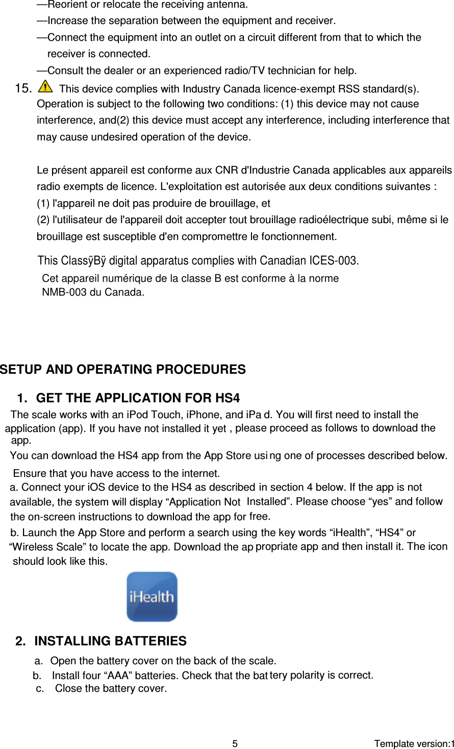 You can download the HS4 app from the App Store usib.  Install four “AAA” batteries. Check that the bat    Template version:1  5 —Reorient or relocate the receiving antenna. —Increase the separation between the equipment and receiver. —Connect the equipment into an outlet on a circuit different from that to which the receiver is connected. —Consult the dealer or an experienced radio/TV technician for help. 15.   This device complies with Industry Canada licence-exempt RSS standard(s). Operation is subject to the following two conditions: (1) this device may not cause interference, and(2) this device must accept any interference, including interference that may cause undesired operation of the device.    Le présent appareil est conforme aux CNR d&apos;Industrie Canada applicables aux appareils radio exempts de licence. L&apos;exploitation est autorisée aux deux conditions suivantes : (1) l&apos;appareil ne doit pas produire de brouillage, et (2) l&apos;utilisateur de l&apos;appareil doit accepter tout brouillage radioélectrique subi, même si le brouillage est susceptible d&apos;en compromettre le fonctionnement.  SETUP AND OPERATING PROCEDURES  1.  GET THE APPLICATION FOR HS4 The scale works with an iPod Touch, iPhone, and iPa d. You will first need to install the application (app). If you have not installed it yet , please proceed as follows to download the app.  ng one of processes described below. Ensure that you have access to the internet. a. Connect your iOS device to the HS4 as described in section 4 below. If the app is not available, the system will display “Application Not  Installed”. Please choose “yes” and follow the on-screen instructions to download the app for free. b. Launch the App Store and perform a search using the key words “iHealth”, “HS4” or “Wireless Scale” to locate the app. Download the ap propriate app and then install it. The icon should look like this.     2.  INSTALLING BATTERIES a.  Open the battery cover on the back of the scale. tery polarity is correct.   c.  Close the battery cover. This ClassÿBÿ digital apparatus complies with Canadian ICES-003.Cet appareil numérique de la classe B est conforme à la normeNMB-003 du Canada.