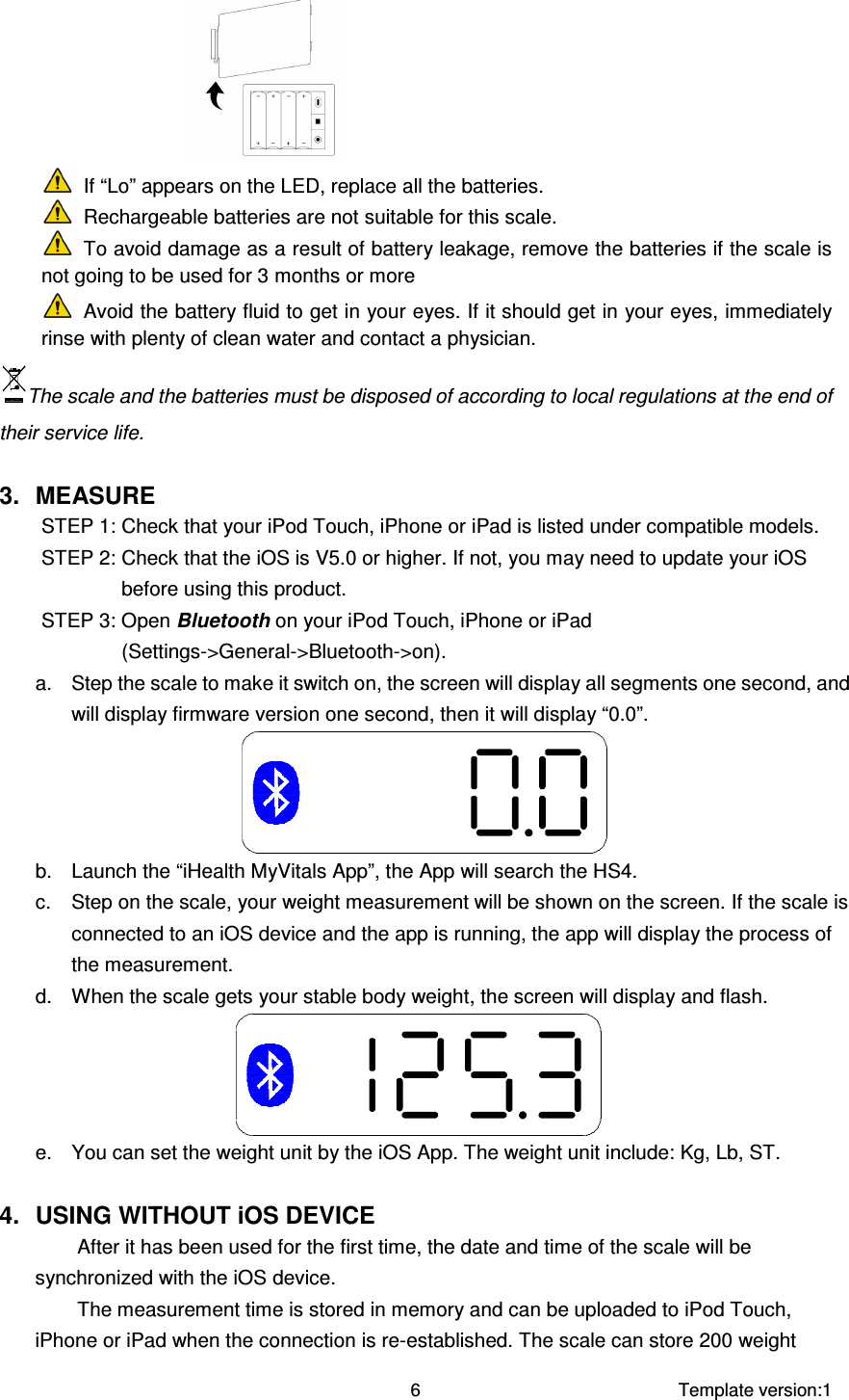     Template version:1  6   If “Lo” appears on the LED, replace all the batteries.  Rechargeable batteries are not suitable for this scale.  To avoid damage as a result of battery leakage, remove the batteries if the scale is not going to be used for 3 months or more  Avoid the battery fluid to get in your eyes. If it should get in your eyes, immediately rinse with plenty of clean water and contact a physician. The scale and the batteries must be disposed of according to local regulations at the end of their service life.  3.  MEASURE STEP 1: Check that your iPod Touch, iPhone or iPad is listed under compatible models. STEP 2: Check that the iOS is V5.0 or higher. If not, you may need to update your iOS before using this product. STEP 3: Open Bluetooth on your iPod Touch, iPhone or iPad (Settings-&gt;General-&gt;Bluetooth-&gt;on). a.  Step the scale to make it switch on, the screen will display all segments one second, and will display firmware version one second, then it will display “0.0”.  b.  Launch the “iHealth MyVitals App”, the App will search the HS4. c.  Step on the scale, your weight measurement will be shown on the screen. If the scale is connected to an iOS device and the app is running, the app will display the process of the measurement. d.  When the scale gets your stable body weight, the screen will display and flash.  e.  You can set the weight unit by the iOS App. The weight unit include: Kg, Lb, ST.  4.  USING WITHOUT iOS DEVICE After it has been used for the first time, the date and time of the scale will be synchronized with the iOS device.   The measurement time is stored in memory and can be uploaded to iPod Touch, iPhone or iPad when the connection is re-established. The scale can store 200 weight 