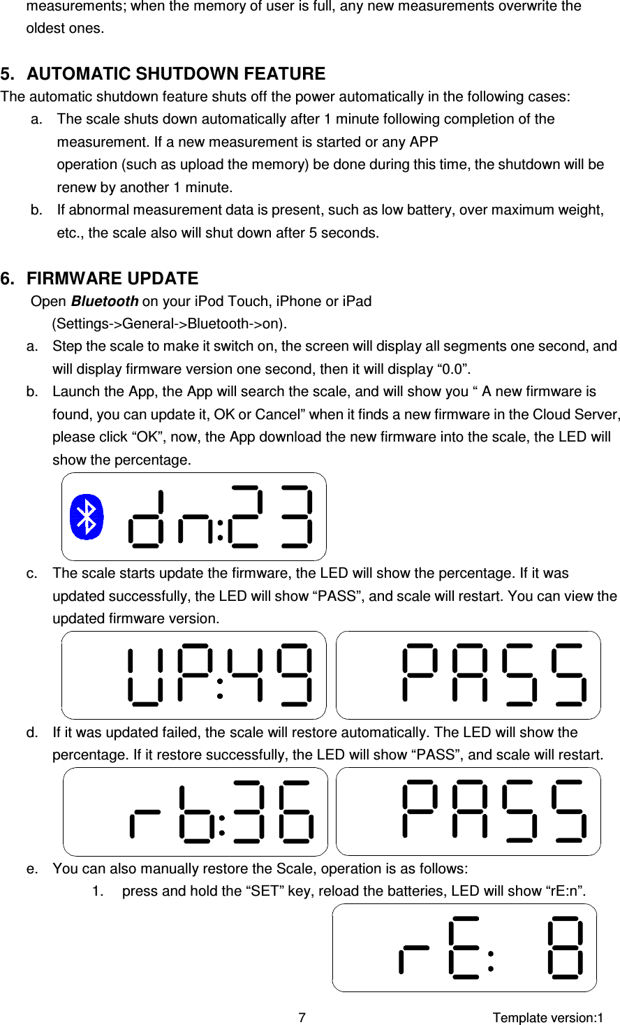     Template version:1  7 measurements; when the memory of user is full, any new measurements overwrite the oldest ones.    5.  AUTOMATIC SHUTDOWN FEATURE The automatic shutdown feature shuts off the power automatically in the following cases: a.  The scale shuts down automatically after 1 minute following completion of the measurement. If a new measurement is started or any APP                                                                                                                                                                   operation (such as upload the memory) be done during this time, the shutdown will be renew by another 1 minute. b.  If abnormal measurement data is present, such as low battery, over maximum weight, etc., the scale also will shut down after 5 seconds.  6.  FIRMWARE UPDATE Open Bluetooth on your iPod Touch, iPhone or iPad (Settings-&gt;General-&gt;Bluetooth-&gt;on). a.  Step the scale to make it switch on, the screen will display all segments one second, and will display firmware version one second, then it will display “0.0”. b.  Launch the App, the App will search the scale, and will show you “ A new firmware is found, you can update it, OK or Cancel” when it finds a new firmware in the Cloud Server, please click “OK”, now, the App download the new firmware into the scale, the LED will show the percentage.  c.  The scale starts update the firmware, the LED will show the percentage. If it was updated successfully, the LED will show “PASS”, and scale will restart. You can view the updated firmware version.   d.  If it was updated failed, the scale will restore automatically. The LED will show the percentage. If it restore successfully, the LED will show “PASS”, and scale will restart.    e.  You can also manually restore the Scale, operation is as follows: 1.  press and hold the “SET” key, reload the batteries, LED will show “rE:n”.  