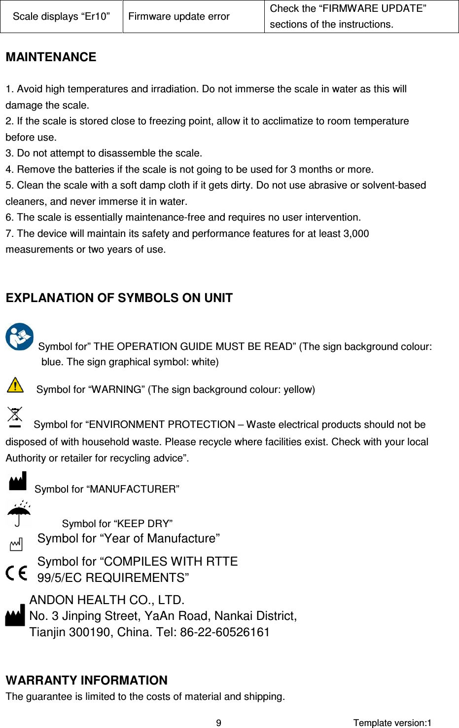     Template version:1  9 Scale displays “Er10”  Firmware update error  Check the “FIRMWARE UPDATE” sections of the instructions.  MAINTENANCE  1. Avoid high temperatures and irradiation. Do not immerse the scale in water as this will damage the scale. 2. If the scale is stored close to freezing point, allow it to acclimatize to room temperature before use. 3. Do not attempt to disassemble the scale. 4. Remove the batteries if the scale is not going to be used for 3 months or more. 5. Clean the scale with a soft damp cloth if it gets dirty. Do not use abrasive or solvent-based cleaners, and never immerse it in water. 6. The scale is essentially maintenance-free and requires no user intervention. 7. The device will maintain its safety and performance features for at least 3,000 measurements or two years of use.   EXPLANATION OF SYMBOLS ON UNIT    Symbol for” THE OPERATION GUIDE MUST BE READ” (The sign background colour: blue. The sign graphical symbol: white)     Symbol for “WARNING” (The sign background colour: yellow)     Symbol for “ENVIRONMENT PROTECTION – Waste electrical products should not be disposed of with household waste. Please recycle where facilities exist. Check with your local Authority or retailer for recycling advice”.   Symbol for “MANUFACTURER”             Symbol for “KEEP DRY” Symbol for “Year of Manufacture”  Symbol for “COMPILES WITH RTTE 99/5/EC REQUIREMENTS”  ANDON HEALTH CO., LTD. No. 3 Jinping Street, YaAn Road, Nankai District,  Tianjin 300190, China. Tel: 86-22-60526161   WARRANTY INFORMATION The guarantee is limited to the costs of material and shipping. 