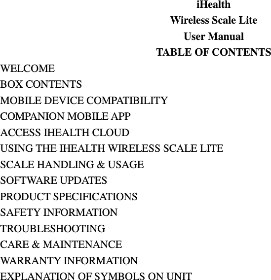 iHealth Wireless Scale Lite User Manual TABLE OF CONTENTS WELCOME BOX CONTENTS MOBILE DEVICE COMPATIBILITY COMPANION MOBILE APP ACCESS IHEALTH CLOUD USING THE IHEALTH WIRELESS SCALE LITE SCALE HANDLING &amp; USAGE SOFTWARE UPDATES PRODUCT SPECIFICATIONS SAFETY INFORMATION TROUBLESHOOTING CARE &amp; MAINTENANCE WARRANTY INFORMATION EXPLANATION OF SYMBOLS ON UNIT                           