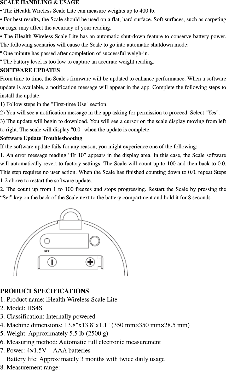 SCALE HANDLING &amp; USAGE • The iHealth Wireless Scale Lite can measure weights up to 400 lb. • For best results, the Scale should be used on a flat, hard surface. Soft surfaces, such as carpeting or rugs, may affect the accuracy of your reading. • The iHealth Wireless Scale Lite has an automatic shut-down feature to conserve battery power. The following scenarios will cause the Scale to go into automatic shutdown mode: º One minute has passed after completion of successful weigh-in. º The battery level is too low to capture an accurate weight reading. SOFTWARE UPDATES From time to time, the Scale&apos;s firmware will be updated to enhance performance. When a software update is available, a notification message will appear in the app. Complete the following steps to install the update: 1) Follow steps in the &quot;First-time Use&quot; section. 2) You will see a notification message in the app asking for permission to proceed. Select &quot;Yes&quot;. 3) The update will begin to download. You will see a cursor on the scale display moving from left to right. The scale will display &quot;0.0&quot; when the update is complete. Software Update Troubleshooting If the software update fails for any reason, you might experience one of the following: 1. An error message reading “Er 10” appears in the display area. In this case, the Scale software will automatically revert to factory settings. The Scale will count up to 100 and then back to 0.0. This step requires no user action. When the Scale has finished counting down to 0.0, repeat Steps 1-2 above to restart the software update. 2.  The  count up  from 1  to  100  freezes  and  stops progressing. Restart the  Scale  by pressing  the “Set” key on the back of the Scale next to the battery compartment and hold it for 8 seconds.  PRODUCT SPECIFICATIONS 1. Product name: iHealth Wireless Scale Lite 2. Model: HS4S 3. Classification: Internally powered 4. Machine dimensions: 13.8&quot;x13.8&quot;x1.1&quot; (350 mm×350 mm×28.5 mm) 5. Weight: Approximately 5.5 lb (2500 g) 6. Measuring method: Automatic full electronic measurement 7. Power: 4×1.5V    AAA batteries     Battery life: Approximately 3 months with twice daily usage 8. Measurement range: 