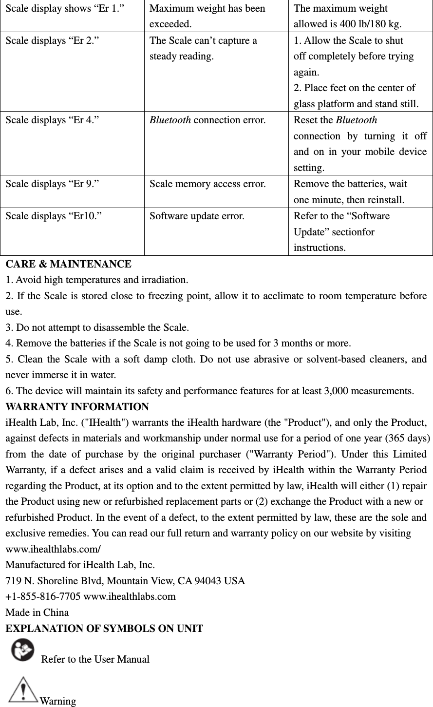 Scale display shows “Er 1.” Maximum weight has been exceeded. The maximum weight allowed is 400 lb/180 kg. Scale displays “Er 2.” The Scale can’t capture a steady reading. 1. Allow the Scale to shut off completely before trying again. 2. Place feet on the center of glass platform and stand still. Scale displays “Er 4.” Bluetooth connection error. Reset the Bluetooth connection  by  turning  it  off and  on  in  your  mobile  device setting. Scale displays “Er 9.” Scale memory access error. Remove the batteries, wait one minute, then reinstall. Scale displays “Er10.” Software update error. Refer to the “Software Update” sectionfor instructions. CARE &amp; MAINTENANCE 1. Avoid high temperatures and irradiation. 2. If the Scale is stored close to freezing point, allow it to acclimate to room temperature before use. 3. Do not attempt to disassemble the Scale. 4. Remove the batteries if the Scale is not going to be used for 3 months or more. 5.  Clean  the  Scale  with  a  soft  damp  cloth.  Do  not  use  abrasive  or  solvent-based  cleaners,  and never immerse it in water. 6. The device will maintain its safety and performance features for at least 3,000 measurements. WARRANTY INFORMATION iHealth Lab, Inc. (&quot;IHealth&quot;) warrants the iHealth hardware (the &quot;Product&quot;), and only the Product, against defects in materials and workmanship under normal use for a period of one year (365 days) from  the  date  of  purchase  by  the  original  purchaser  (&quot;Warranty  Period&quot;).  Under  this  Limited Warranty, if  a defect  arises  and a  valid claim  is received by iHealth within the  Warranty  Period regarding the Product, at its option and to the extent permitted by law, iHealth will either (1) repair the Product using new or refurbished replacement parts or (2) exchange the Product with a new or refurbished Product. In the event of a defect, to the extent permitted by law, these are the sole and exclusive remedies. You can read our full return and warranty policy on our website by visiting www.ihealthlabs.com/ Manufactured for iHealth Lab, Inc. 719 N. Shoreline Blvd, Mountain View, CA 94043 USA +1-855-816-7705 www.ihealthlabs.com Made in China EXPLANATION OF SYMBOLS ON UNIT Refer to the User Manual Warning 