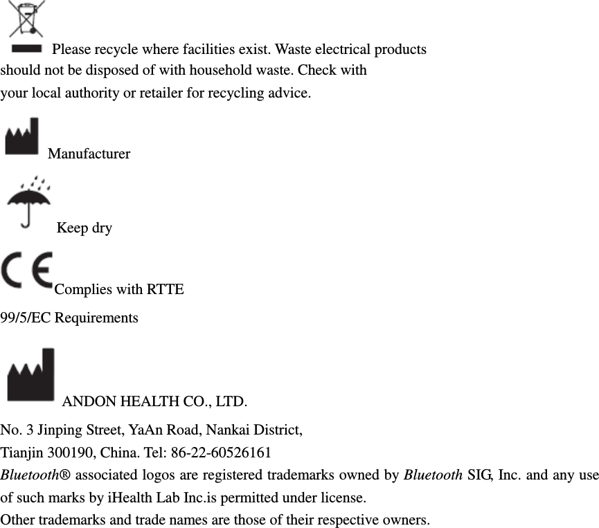 Please recycle where facilities exist. Waste electrical products should not be disposed of with household waste. Check with your local authority or retailer for recycling advice. Manufacturer Keep dry Complies with RTTE 99/5/EC Requirements ANDON HEALTH CO., LTD. No. 3 Jinping Street, YaAn Road, Nankai District, Tianjin 300190, China. Tel: 86-22-60526161 Bluetooth® associated logos are registered trademarks owned by Bluetooth SIG, Inc. and any use of such marks by iHealth Lab Inc.is permitted under license. Other trademarks and trade names are those of their respective owners. 