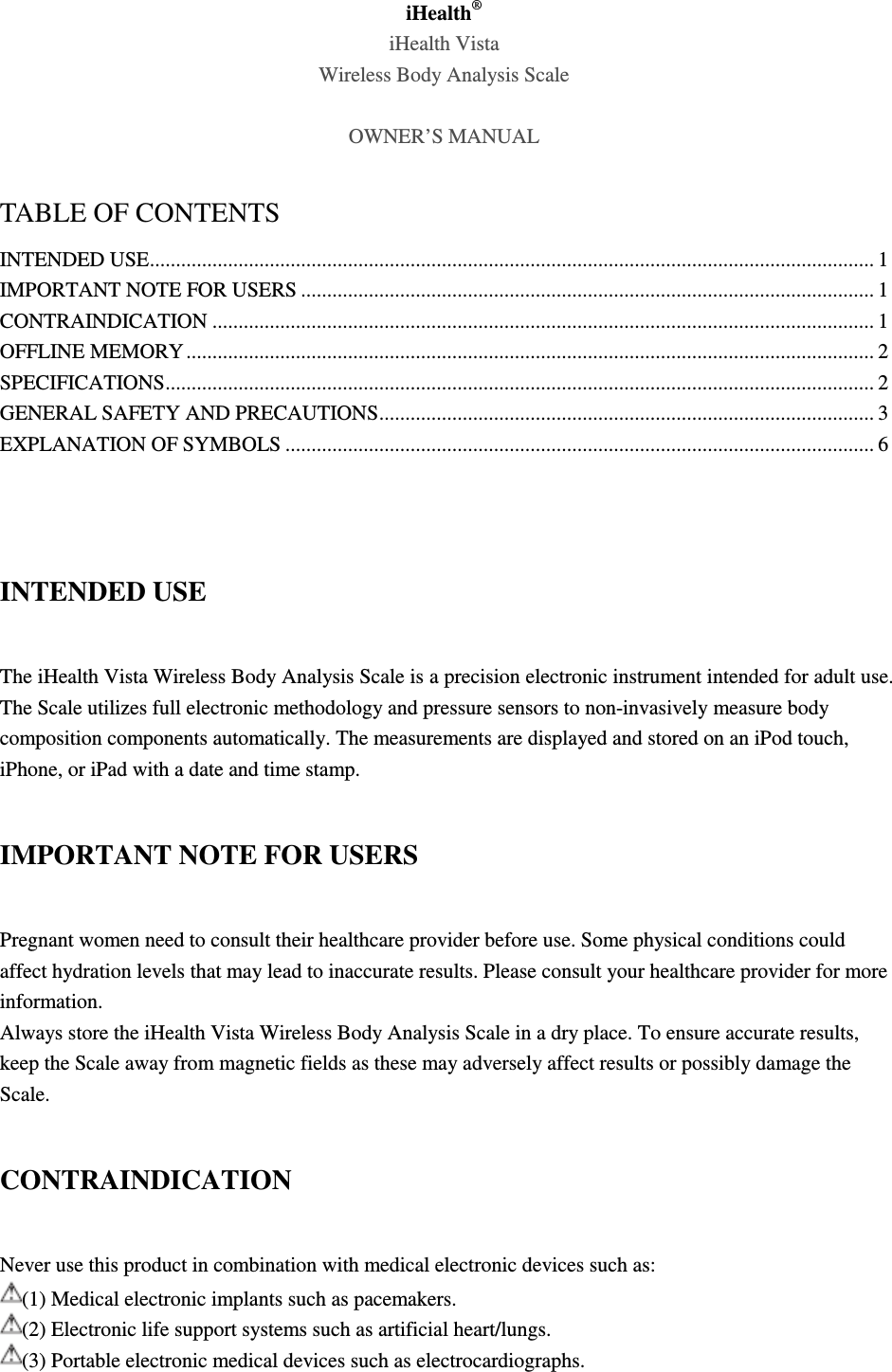 iHealth® iHealth Vista Wireless Body Analysis Scale    OWNER’S MANUAL  TABLE OF CONTENTS INTENDED USE ........................................................................................................................................... 1 IMPORTANT NOTE FOR USERS .............................................................................................................. 1 CONTRAINDICATION ............................................................................................................................... 1 OFFLINE MEMORY .................................................................................................................................... 2 SPECIFICATIONS ........................................................................................................................................ 2 GENERAL SAFETY AND PRECAUTIONS ............................................................................................... 3 EXPLANATION OF SYMBOLS ................................................................................................................. 6   INTENDED USE The iHealth Vista Wireless Body Analysis Scale is a precision electronic instrument intended for adult use. The Scale utilizes full electronic methodology and pressure sensors to non-invasively measure body composition components automatically. The measurements are displayed and stored on an iPod touch, iPhone, or iPad with a date and time stamp. IMPORTANT NOTE FOR USERS Pregnant women need to consult their healthcare provider before use. Some physical conditions could affect hydration levels that may lead to inaccurate results. Please consult your healthcare provider for more information. Always store the iHealth Vista Wireless Body Analysis Scale in a dry place. To ensure accurate results, keep the Scale away from magnetic fields as these may adversely affect results or possibly damage the Scale. CONTRAINDICATION Never use this product in combination with medical electronic devices such as: (1) Medical electronic implants such as pacemakers. (2) Electronic life support systems such as artificial heart/lungs. (3) Portable electronic medical devices such as electrocardiographs. 