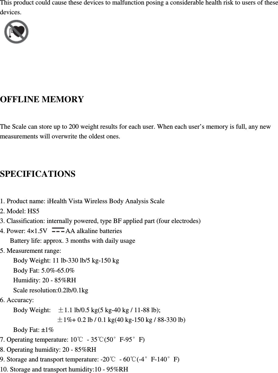 This product could cause these devices to malfunction posing a considerable health risk to users of these devices.     OFFLINE MEMORY The Scale can store up to 200 weight results for each user. When each user’s memory is full, any new measurements will overwrite the oldest ones.  SPECIFICATIONS 1. Product name: iHealth Vista Wireless Body Analysis Scale 2. Model: HS5 3. Classification: internally powered, type BF applied part (four electrodes) 4. Power: 4×1.5V  AA alkaline batteries Battery life: approx. 3 months with daily usage 5. Measurement range: Body Weight: 11 lb-330 lb/5 kg-150 kg Body Fat: 5.0%-65.0% Humidity: 20 - 85%RH Scale resolution:0.2lb/0.1kg 6. Accuracy: Body Weight:    ±1.1 lb/0.5 kg(5 kg-40 kg / 11-88 lb);              ±1%+ 0.2 lb / 0.1 kg(40 kg-150 kg / 88-330 lb) Body Fat: ±1% 7. Operating temperature: 10℃  - 35℃(50°F-95°F) 8. Operating humidity: 20 - 85%RH 9. Storage and transport temperature: -20℃  - 60℃(-4°F-140°F) 10. Storage and transport humidity:10 - 95%RH   