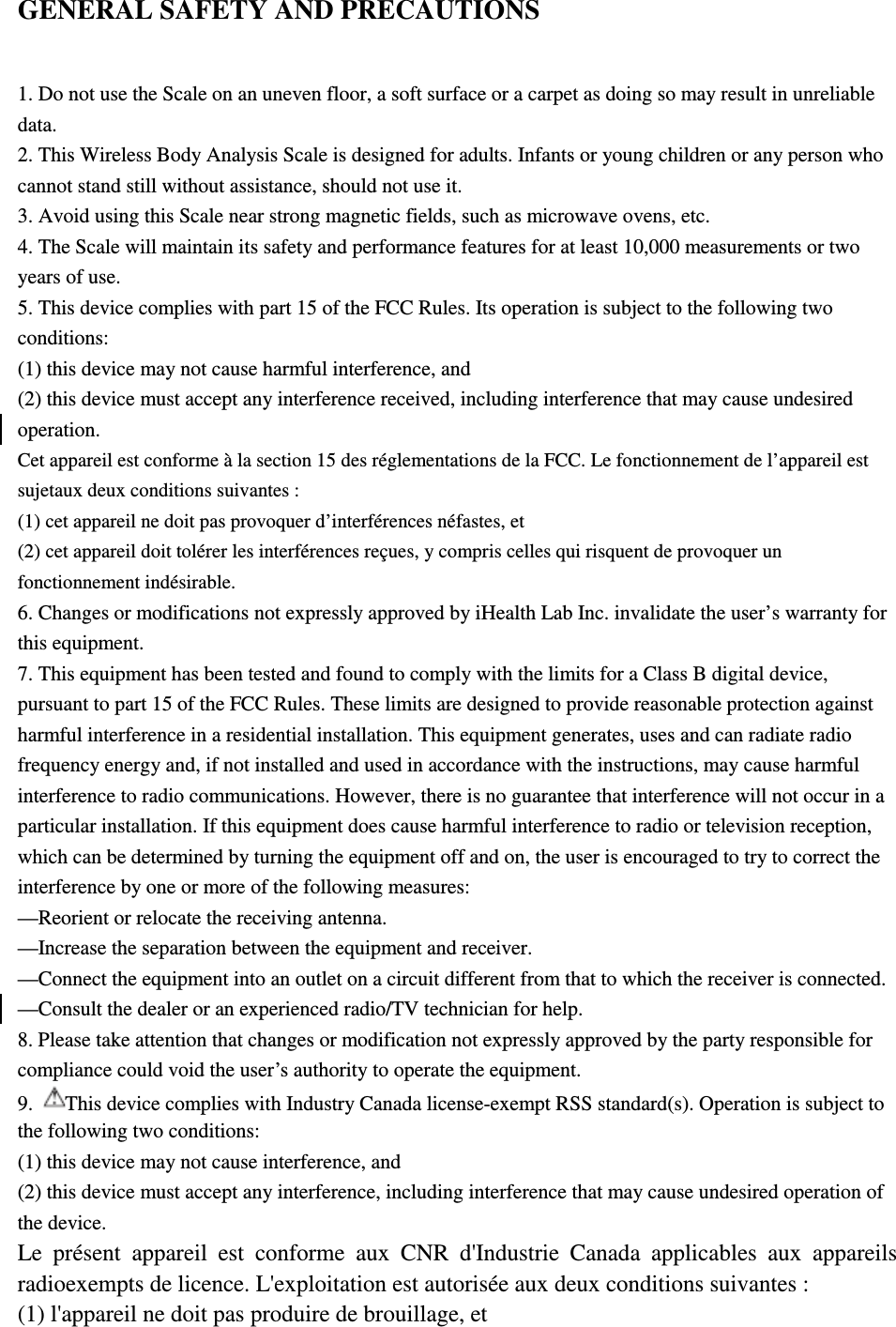 GENERAL SAFETY AND PRECAUTIONS 1. Do not use the Scale on an uneven floor, a soft surface or a carpet as doing so may result in unreliable data. 2. This Wireless Body Analysis Scale is designed for adults. Infants or young children or any person who cannot stand still without assistance, should not use it. 3. Avoid using this Scale near strong magnetic fields, such as microwave ovens, etc. 4. The Scale will maintain its safety and performance features for at least 10,000 measurements or two years of use. 5. This device complies with part 15 of the FCC Rules. Its operation is subject to the following two conditions: (1) this device may not cause harmful interference, and (2) this device must accept any interference received, including interference that may cause undesired operation. Cet appareil est conforme à la section 15 des réglementations de la FCC. Le fonctionnement de l’appareil est sujetaux deux conditions suivantes : (1) cet appareil ne doit pas provoquer d’interférences néfastes, et (2) cet appareil doit tolérer les interférences reçues, y compris celles qui risquent de provoquer un fonctionnement indésirable. 6. Changes or modifications not expressly approved by iHealth Lab Inc. invalidate the user’s warranty for this equipment. 7. This equipment has been tested and found to comply with the limits for a Class B digital device, pursuant to part 15 of the FCC Rules. These limits are designed to provide reasonable protection against harmful interference in a residential installation. This equipment generates, uses and can radiate radio frequency energy and, if not installed and used in accordance with the instructions, may cause harmful interference to radio communications. However, there is no guarantee that interference will not occur in a particular installation. If this equipment does cause harmful interference to radio or television reception, which can be determined by turning the equipment off and on, the user is encouraged to try to correct the interference by one or more of the following measures: —Reorient or relocate the receiving antenna. —Increase the separation between the equipment and receiver. —Connect the equipment into an outlet on a circuit different from that to which the receiver is connected. —Consult the dealer or an experienced radio/TV technician for help. 8. Please take attention that changes or modification not expressly approved by the party responsible for compliance could void the user’s authority to operate the equipment. 9.  This device complies with Industry Canada license-exempt RSS standard(s). Operation is subject to the following two conditions: (1) this device may not cause interference, and (2) this device must accept any interference, including interference that may cause undesired operation of the device. Le  présent  appareil  est  conforme  aux  CNR  d&apos;Industrie  Canada  applicables  aux  appareils radioexempts de licence. L&apos;exploitation est autorisée aux deux conditions suivantes : (1) l&apos;appareil ne doit pas produire de brouillage, et 