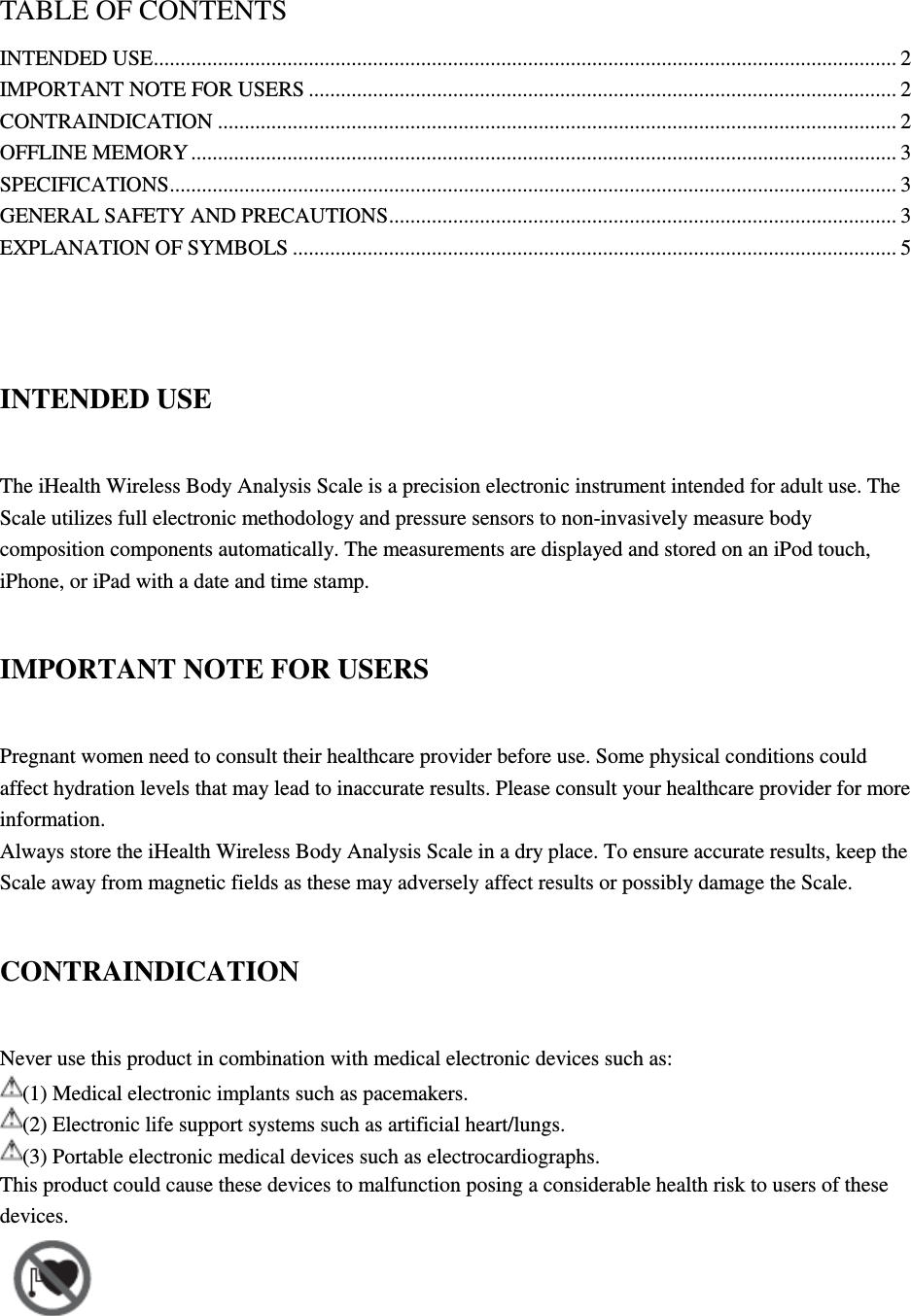 TABLE OF CONTENTS INTENDED USE ........................................................................................................................................... 2 IMPORTANT NOTE FOR USERS .............................................................................................................. 2 CONTRAINDICATION ............................................................................................................................... 2 OFFLINE MEMORY .................................................................................................................................... 3 SPECIFICATIONS ........................................................................................................................................ 3 GENERAL SAFETY AND PRECAUTIONS ............................................................................................... 3 EXPLANATION OF SYMBOLS ................................................................................................................. 5   INTENDED USE The iHealth Wireless Body Analysis Scale is a precision electronic instrument intended for adult use. The Scale utilizes full electronic methodology and pressure sensors to non-invasively measure body composition components automatically. The measurements are displayed and stored on an iPod touch, iPhone, or iPad with a date and time stamp. IMPORTANT NOTE FOR USERS Pregnant women need to consult their healthcare provider before use. Some physical conditions could affect hydration levels that may lead to inaccurate results. Please consult your healthcare provider for more information. Always store the iHealth Wireless Body Analysis Scale in a dry place. To ensure accurate results, keep the Scale away from magnetic fields as these may adversely affect results or possibly damage the Scale. CONTRAINDICATION Never use this product in combination with medical electronic devices such as: (1) Medical electronic implants such as pacemakers. (2) Electronic life support systems such as artificial heart/lungs. (3) Portable electronic medical devices such as electrocardiographs. This product could cause these devices to malfunction posing a considerable health risk to users of these devices.    