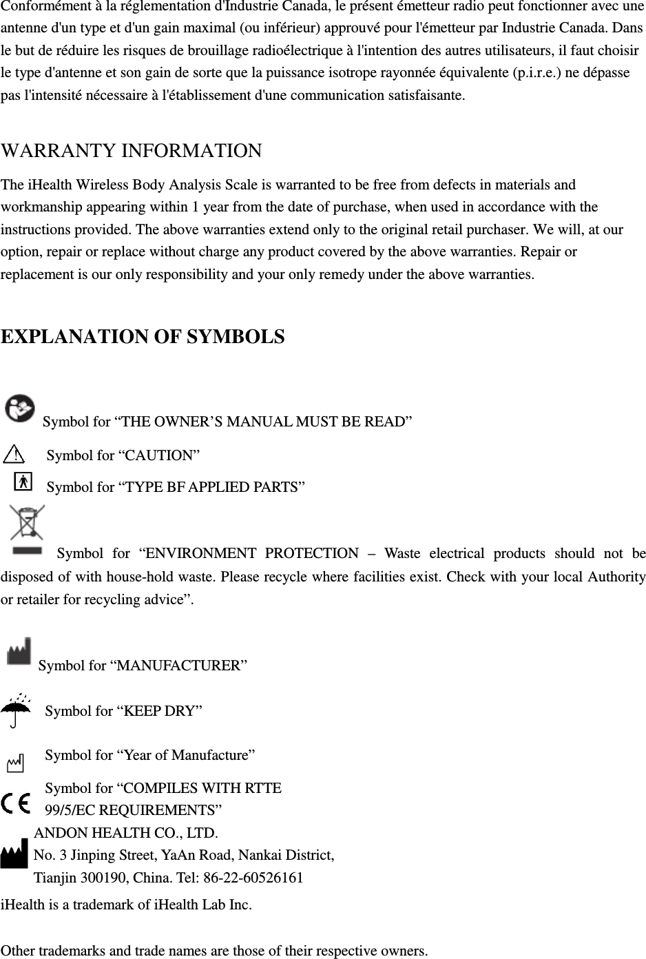 Conformément à la réglementation d&apos;Industrie Canada, le présent émetteur radio peut fonctionner avec une antenne d&apos;un type et d&apos;un gain maximal (ou inférieur) approuvé pour l&apos;émetteur par Industrie Canada. Dans le but de réduire les risques de brouillage radioélectrique à l&apos;intention des autres utilisateurs, il faut choisir le type d&apos;antenne et son gain de sorte que la puissance isotrope rayonnée équivalente (p.i.r.e.) ne dépasse pas l&apos;intensité nécessaire à l&apos;établissement d&apos;une communication satisfaisante.  WARRANTY INFORMATION The iHealth Wireless Body Analysis Scale is warranted to be free from defects in materials and workmanship appearing within 1 year from the date of purchase, when used in accordance with the instructions provided. The above warranties extend only to the original retail purchaser. We will, at our option, repair or replace without charge any product covered by the above warranties. Repair or replacement is our only responsibility and your only remedy under the above warranties. EXPLANATION OF SYMBOLS Symbol for “THE OWNER’S MANUAL MUST BE READ”  ! Symbol for “CAUTION”    Symbol for “TYPE BF APPLIED PARTS” Symbol  for  “ENVIRONMENT  PROTECTION  –  Waste  electrical  products  should  not  be disposed of with house-hold waste. Please recycle where facilities exist. Check with your local Authority or retailer for recycling advice”.            Symbol for “MANUFACTURER”  Symbol for “KEEP DRY”  Symbol for “Year of Manufacture”  Symbol for “COMPILES WITH RTTE 99/5/EC REQUIREMENTS” ANDON HEALTH CO., LTD. No. 3 Jinping Street, YaAn Road, Nankai District,  Tianjin 300190, China. Tel: 86-22-60526161   iHealth is a trademark of iHealth Lab Inc.   Other trademarks and trade names are those of their respective owners.  