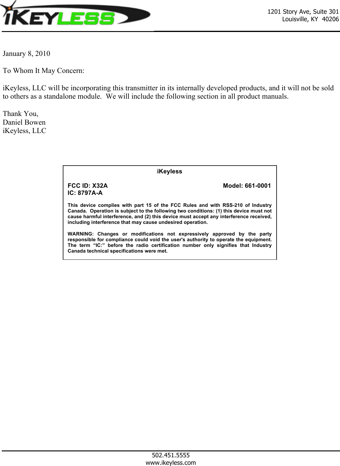  1201 Story Ave, Suite 301 Louisville, KY  40206          502.451.5555 www.ikeyless.com  January 8, 2010  To Whom It May Concern:  iKeyless, LLC will be incorporating this transmitter in its internally developed products, and it will not be sold to others as a standalone module.  We will include the following section in all product manuals.  Thank You, Daniel Bowen iKeyless, LLC                iKeyless  FCC ID: X32A                            Model: 661-0001 IC: 8797A-A  This  device  complies  with  part  15  of  the  FCC  Rules  and  with  RSS-210  of  Industry Canada.  Operation is subject to the following two conditions: (1) this device must not cause harmful interference, and (2) this device must accept any interference received, including interference that may cause undesired operation.  WARNING:  Changes  or  modifications  not  expressively  approved  by  the  party responsible for compliance could void the user's authority to operate the equipment.  The  term  &ldquo;IC:&rdquo;  before  the  radio  certification  number  only  signifies that Industry Canada technical specifications were met.     