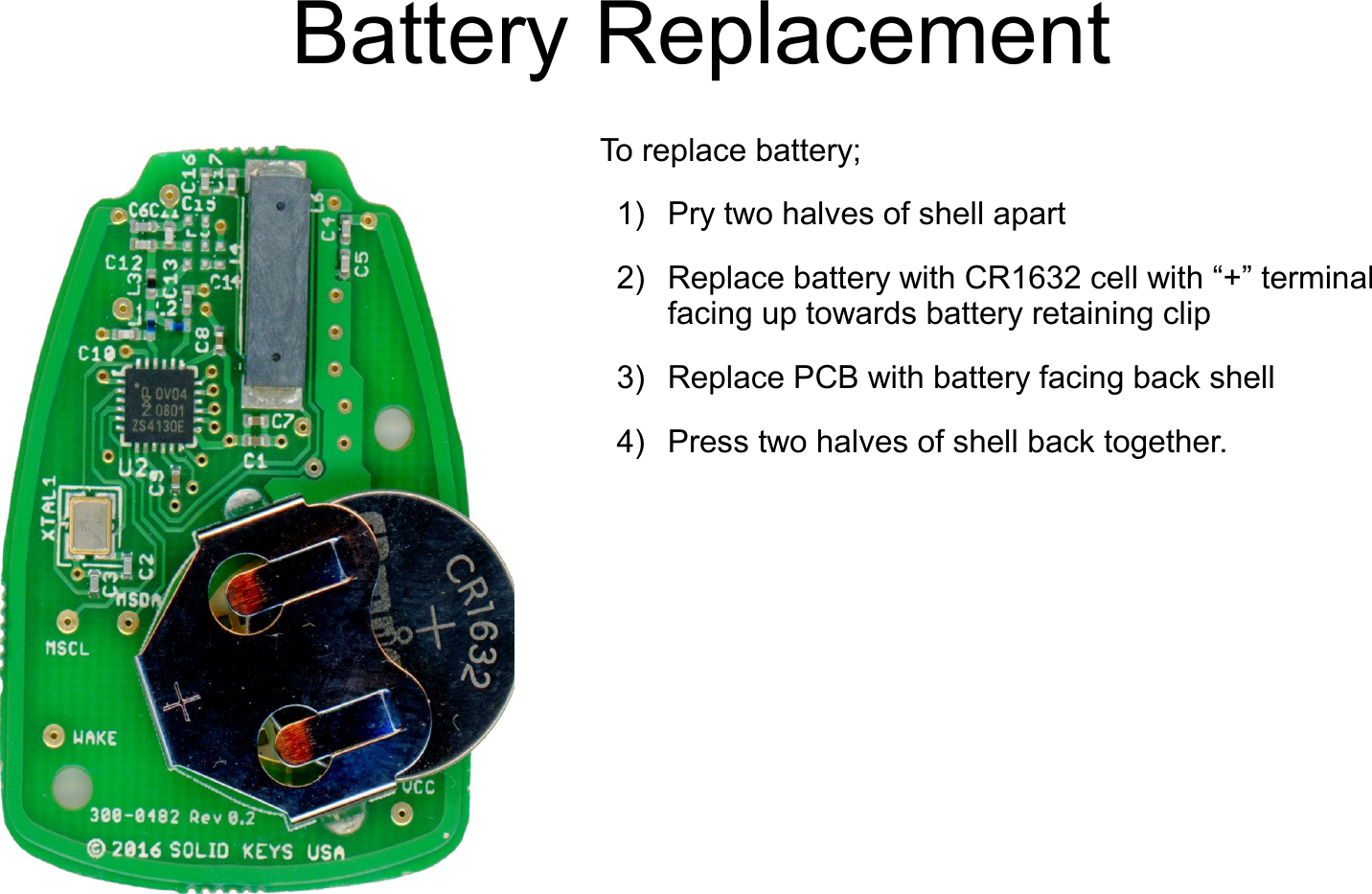    Battery ReplacementTo replace battery;1) Pry two halves of shell apart2) Replace battery with CR1632 cell with &ldquo;+&rdquo; terminal facing up towards battery retaining clip3) Replace PCB with battery facing back shell4) Press two halves of shell back together.