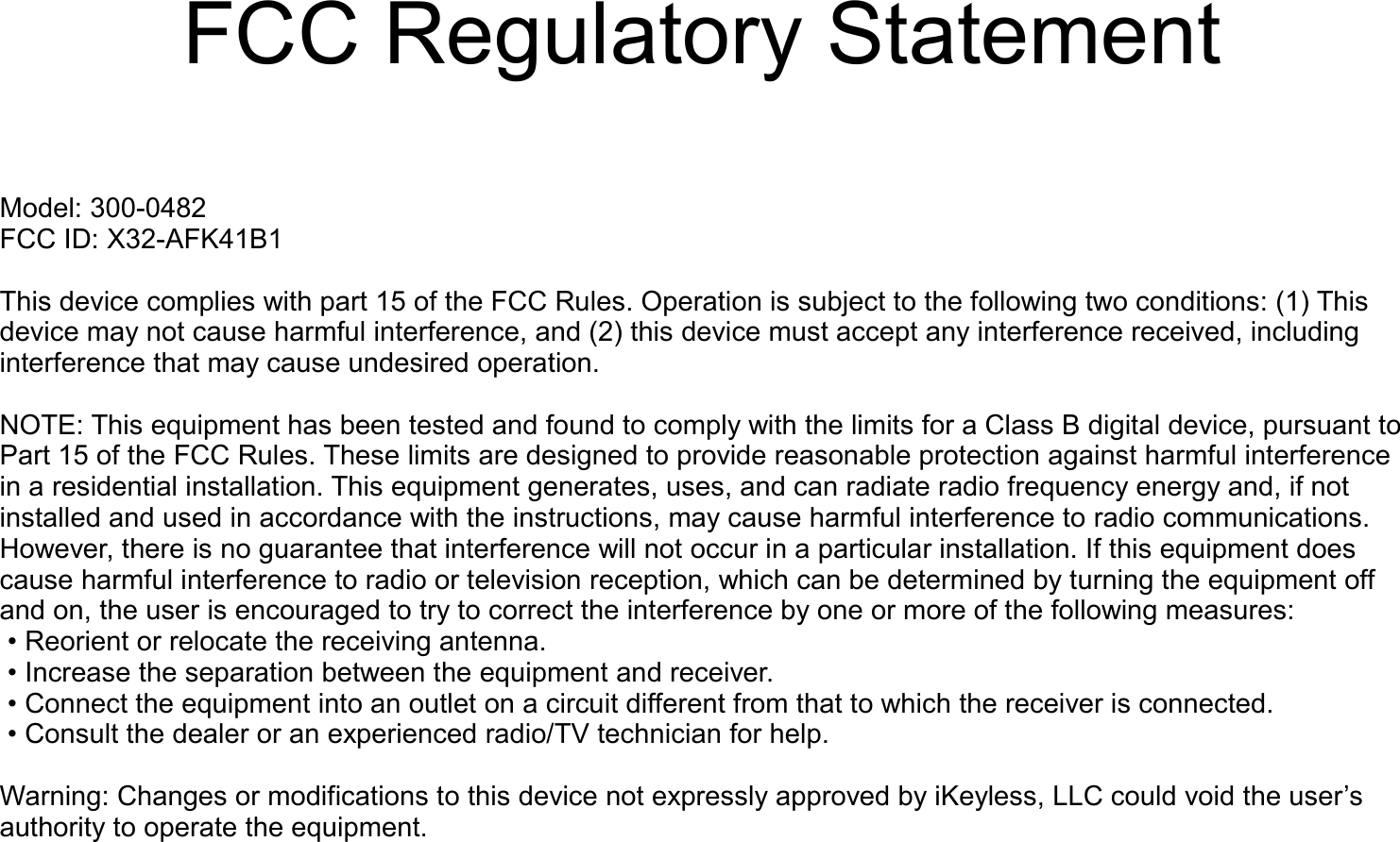    FCC Regulatory StatementModel: 300-0482FCC ID: X32-AFK41B1This device complies with part 15 of the FCC Rules. Operation is subject to the following two conditions: (1) This device may not cause harmful interference, and (2) this device must accept any interference received, including interference that may cause undesired operation. NOTE: This equipment has been tested and found to comply with the limits for a Class B digital device, pursuant to Part 15 of the FCC Rules. These limits are designed to provide reasonable protection against harmful interference in a residential installation. This equipment generates, uses, and can radiate radio frequency energy and, if not installed and used in accordance with the instructions, may cause harmful interference to radio communications. However, there is no guarantee that interference will not occur in a particular installation. If this equipment does cause harmful interference to radio or television reception, which can be determined by turning the equipment off and on, the user is encouraged to try to correct the interference by one or more of the following measures: &bull; Reorient or relocate the receiving antenna. &bull; Increase the separation between the equipment and receiver. &bull; Connect the equipment into an outlet on a circuit different from that to which the receiver is connected. &bull; Consult the dealer or an experienced radio/TV technician for help. Warning: Changes or modifications to this device not expressly approved by iKeyless, LLC could void the user&rsquo;s authority to operate the equipment.