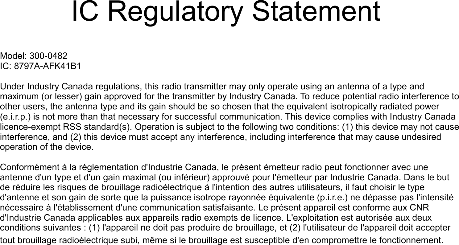    IC Regulatory StatementModel: 300-0482IC: 8797A-AFK41B1Under Industry Canada regulations, this radio transmitter may only operate using an antenna of a type and maximum (or lesser) gain approved for the transmitter by Industry Canada. To reduce potential radio interference to other users, the antenna type and its gain should be so chosen that the equivalent isotropically radiated power (e.i.r.p.) is not more than that necessary for successful communication. This device complies with Industry Canada licence-exempt RSS standard(s). Operation is subject to the following two conditions: (1) this device may not cause interference, and (2) this device must accept any interference, including interference that may cause undesired operation of the device.Conform&eacute;ment &agrave; la r&eacute;glementation d'Industrie Canada, le pr&eacute;sent &eacute;metteur radio peut fonctionner avec une antenne d'un type et d'un gain maximal (ou inf&eacute;rieur) approuv&eacute; pour l'&eacute;metteur par Industrie Canada. Dans le but de r&eacute;duire les risques de brouillage radio&eacute;lectrique &agrave; l'intention des autres utilisateurs, il faut choisir le type d'antenne et son gain de sorte que la puissance isotrope rayonn&eacute;e &eacute;quivalente (p.i.r.e.) ne d&eacute;passe pas l'intensit&eacute; n&eacute;cessaire &agrave; l'&eacute;tablissement d'une communication satisfaisante. Le pr&eacute;sent appareil est conforme aux CNR d'Industrie Canada applicables aux appareils radio exempts de licence. L'exploitation est autoris&eacute;e aux deux conditions suivantes : (1) l'appareil ne doit pas produire de brouillage, et (2) l'utilisateur de l'appareil doit accepter tout brouillage radio&eacute;lectrique subi, m&ecirc;me si le brouillage est susceptible d'en compromettre le fonctionnement. 