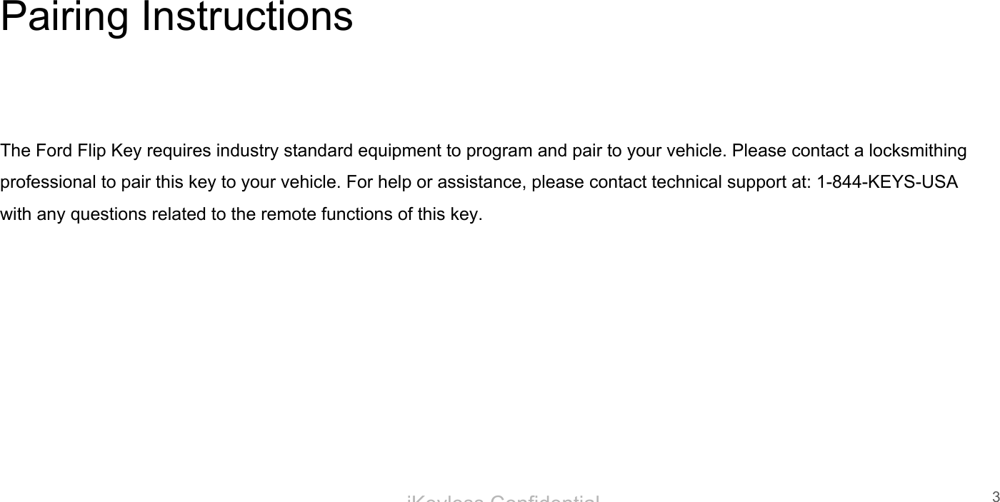 iKeyless ConfidentialPairing InstructionsThe Ford Flip Key requires industry standard equipment to program and pair to your vehicle. Please contact a locksmithing professional to pair this key to your vehicle. For help or assistance, please contact technical support at: 1-844-KEYS-USA with any questions related to the remote functions of this key.3