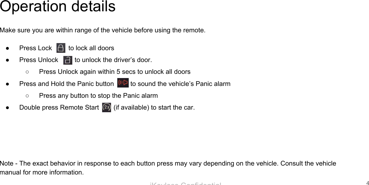 iKeyless ConfidentialOperation detailsMake sure you are within range of the vehicle before using the remote.● Press Lock         to lock all doors● Press Unlock         to unlock the driver&rsquo;s door.○ Press Unlock again within 5 secs to unlock all doors● Press and Hold the Panic button         to sound the vehicle&rsquo;s Panic alarm○ Press any button to stop the Panic alarm● Double press Remote Start        (if available) to start the car.Note - The exact behavior in response to each button press may vary depending on the vehicle. Consult the vehicle manual for more information.4