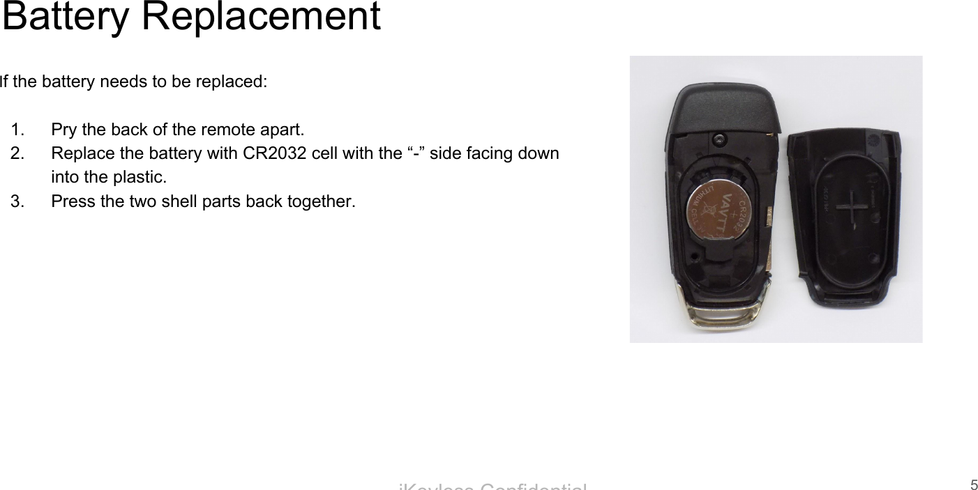 iKeyless ConfidentialBattery ReplacementIf the battery needs to be replaced:1. Pry the back of the remote apart.2. Replace the battery with CR2032 cell with the &ldquo;-&rdquo; side facing down into the plastic.3. Press the two shell parts back together.5