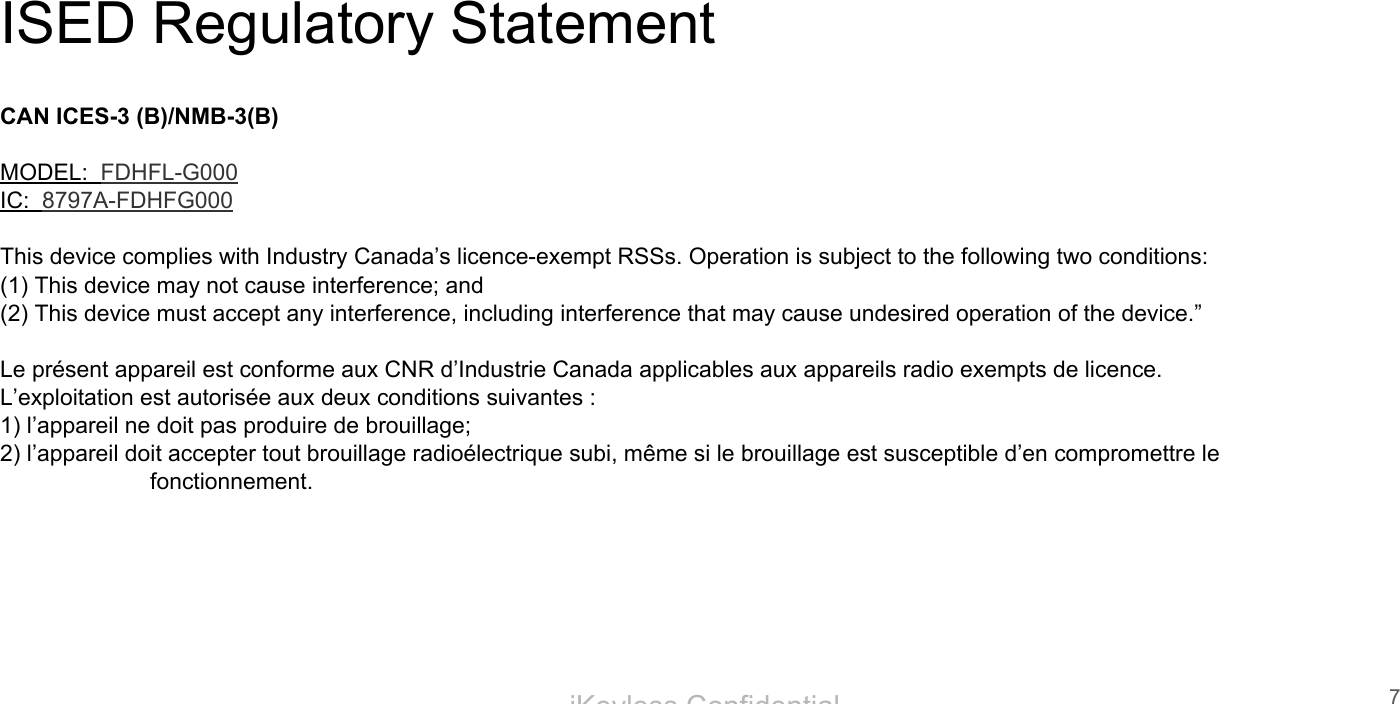 iKeyless ConfidentialISED Regulatory StatementCAN ICES-3 (B)/NMB-3(B)MODEL:  FDHFL-G000IC:  8797A-FDHFG000This device complies with Industry Canada&rsquo;s licence-exempt RSSs. Operation is subject to the following two conditions:(1) This device may not cause interference; and(2) This device must accept any interference, including interference that may cause undesired operation of the device.&rdquo; Le pr&eacute;sent appareil est conforme aux CNR d&rsquo;Industrie Canada applicables aux appareils radio exempts de licence. L&rsquo;exploitation est autoris&eacute;e aux deux conditions suivantes :1) l&rsquo;appareil ne doit pas produire de brouillage;2) l&rsquo;appareil doit accepter tout brouillage radio&eacute;lectrique subi, m&ecirc;me si le brouillage est susceptible d&rsquo;en compromettre le fonctionnement.7