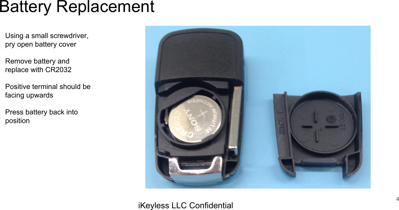 Battery Replacement4iKeyless LLC ConfidentialUsing a small screwdriver, pry open battery coverRemove battery and replace with CR2032Positive terminal should be facing upwardsPress battery back into position