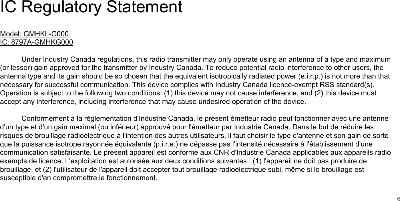IC Regulatory StatementModel: GMHKL-G000IC: 8797A-GMHKG000Under Industry Canada regulations, this radio transmitter may only operate using an antenna of a type and maximum (or lesser) gain approved for the transmitter by Industry Canada. To reduce potential radio interference to other users, the antenna type and its gain should be so chosen that the equivalent isotropically radiated power (e.i.r.p.) is not more than that necessary for successful communication. This device complies with Industry Canada licence-exempt RSS standard(s). Operation is subject to the following two conditions: (1) this device may not cause interference, and (2) this device must accept any interference, including interference that may cause undesired operation of the device.Conform&eacute;ment &agrave; la r&eacute;glementation d'Industrie Canada, le pr&eacute;sent &eacute;metteur radio peut fonctionner avec une antenne d'un type et d'un gain maximal (ou inf&eacute;rieur) approuv&eacute; pour l'&eacute;metteur par Industrie Canada. Dans le but de r&eacute;duire les risques de brouillage radio&eacute;lectrique &agrave; l'intention des autres utilisateurs, il faut choisir le type d'antenne et son gain de sorte que la puissance isotrope rayonn&eacute;e &eacute;quivalente (p.i.r.e.) ne d&eacute;passe pas l'intensit&eacute; n&eacute;cessaire &agrave; l'&eacute;tablissement d'une communication satisfaisante. Le pr&eacute;sent appareil est conforme aux CNR d'Industrie Canada applicables aux appareils radio exempts de licence. L'exploitation est autoris&eacute;e aux deux conditions suivantes : (1) l'appareil ne doit pas produire de brouillage, et (2) l'utilisateur de l'appareil doit accepter tout brouillage radio&eacute;lectrique subi, m&ecirc;me si le brouillage est susceptible d'en compromettre le fonctionnement.6