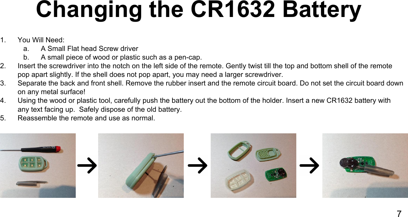 Changing the CR1632 Battery1. You Will Need:a. A Small Flat head Screw driverb. A small piece of wood or plastic such as a pen-cap.2. Insert the screwdriver into the notch on the left side of the remote. Gently twist till the top and bottom shell of the remote pop apart slightly. If the shell does not pop apart, you may need a larger screwdriver.3. Separate the back and front shell. Remove the rubber insert and the remote circuit board. Do not set the circuit board down on any metal surface!4. Using the wood or plastic tool, carefully push the battery out the bottom of the holder. Insert a new CR1632 battery with any text facing up.  Safely dispose of the old battery.5. Reassemble the remote and use as normal.  7