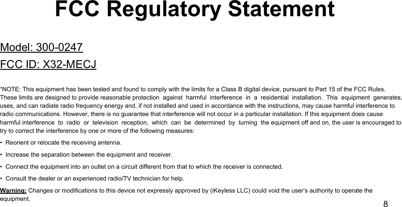 FCC Regulatory StatementModel: 300-0247FCC ID: X32-MECJ&ldquo;NOTE: This equipment has been tested and found to comply with the limits for a Class B digital device, pursuant to Part 15 of the FCC Rules. These limits are designed to provide reasonable protection  against  harmful  interference  in  a  residential  installation.  This  equipment  generates, uses, and can radiate radio frequency energy and, if not installed and used in accordance with the instructions, may cause harmful interference to radio communications. However, there is no guarantee that interference will not occur in a particular installation. If this equipment does cause harmful interference  to  radio  or  television  reception,  which  can  be  determined  by  turning  the equipment off and on, the user is encouraged to try to correct the interference by one or more of the following measures:  &bull;  Reorient or relocate the receiving antenna.  &bull;  Increase the separation between the equipment and receiver.  &bull;  Connect the equipment into an outlet on a circuit different from that to which the receiver is connected.  &bull;  Consult the dealer or an experienced radio/TV technician for help.Warning: Changes or modifications to this device not expressly approved by (iKeyless LLC) could void the user&rsquo;s authority to operate the equipment. 8