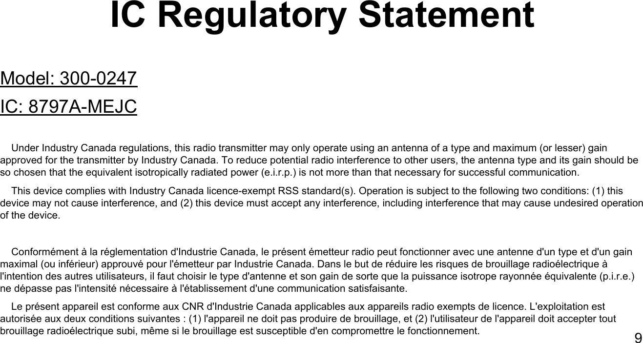 IC Regulatory StatementModel: 300-0247IC: 8797A-MEJC    Under Industry Canada regulations, this radio transmitter may only operate using an antenna of a type and maximum (or lesser) gain approved for the transmitter by Industry Canada. To reduce potential radio interference to other users, the antenna type and its gain should be so chosen that the equivalent isotropically radiated power (e.i.r.p.) is not more than that necessary for successful communication.    This device complies with Industry Canada licence-exempt RSS standard(s). Operation is subject to the following two conditions: (1) this device may not cause interference, and (2) this device must accept any interference, including interference that may cause undesired operation of the device.    Conform&eacute;ment &agrave; la r&eacute;glementation d'Industrie Canada, le pr&eacute;sent &eacute;metteur radio peut fonctionner avec une antenne d'un type et d'un gain maximal (ou inf&eacute;rieur) approuv&eacute; pour l'&eacute;metteur par Industrie Canada. Dans le but de r&eacute;duire les risques de brouillage radio&eacute;lectrique &agrave; l'intention des autres utilisateurs, il faut choisir le type d'antenne et son gain de sorte que la puissance isotrope rayonn&eacute;e &eacute;quivalente (p.i.r.e.) ne d&eacute;passe pas l'intensit&eacute; n&eacute;cessaire &agrave; l'&eacute;tablissement d'une communication satisfaisante.    Le pr&eacute;sent appareil est conforme aux CNR d'Industrie Canada applicables aux appareils radio exempts de licence. L'exploitation est autoris&eacute;e aux deux conditions suivantes : (1) l'appareil ne doit pas produire de brouillage, et (2) l'utilisateur de l'appareil doit accepter tout brouillage radio&eacute;lectrique subi, m&ecirc;me si le brouillage est susceptible d'en compromettre le fonctionnement. 9
