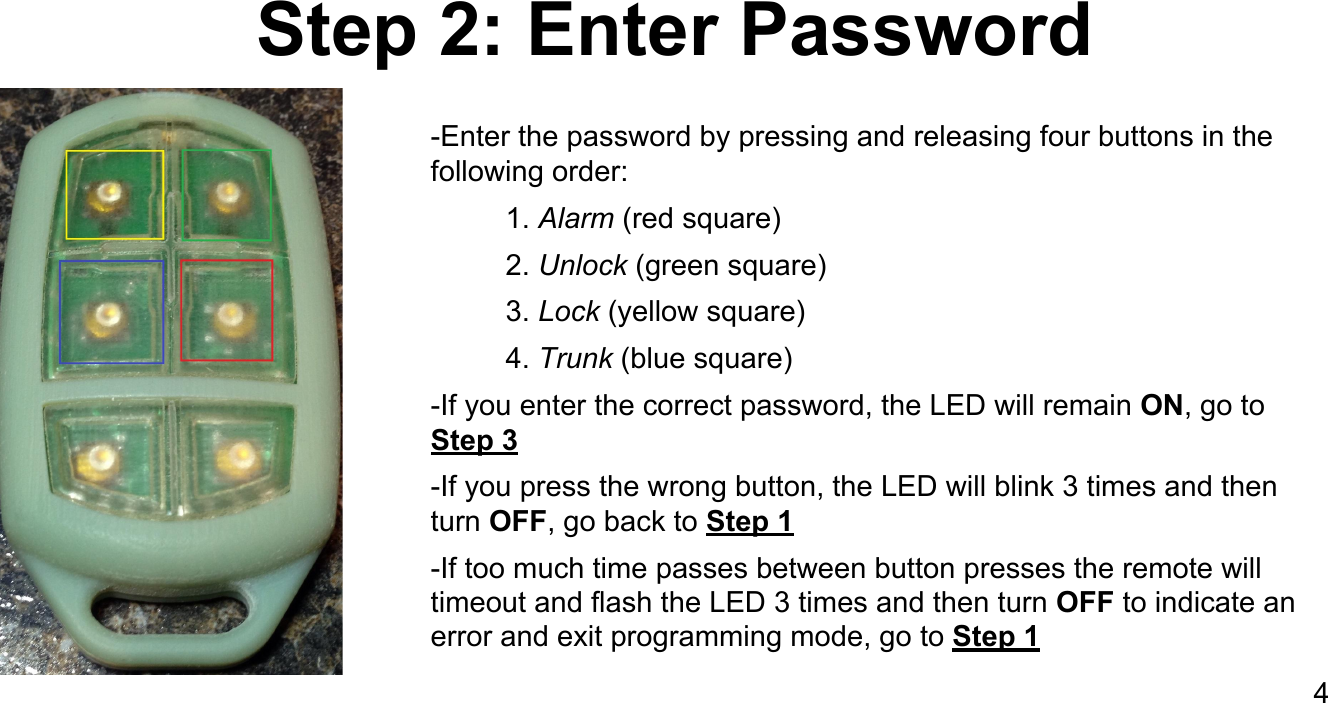 Step 2: Enter Password-Enter the password by pressing and releasing four buttons in the following order:1. Alarm (red square)2. Unlock (green square)3. Lock (yellow square)4. Trunk (blue square)-If you enter the correct password, the LED will remain ON, go to Step 3-If you press the wrong button, the LED will blink 3 times and then turn OFF, go back to Step 1-If too much time passes between button presses the remote will timeout and flash the LED 3 times and then turn OFF to indicate an error and exit programming mode, go to Step 14
