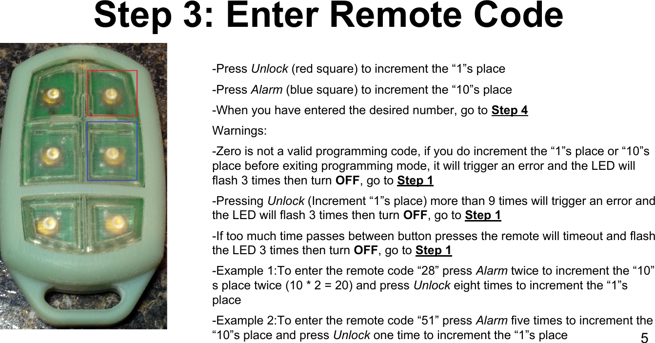 Step 3: Enter Remote Code-Press Unlock (red square) to increment the &ldquo;1&rdquo;s place-Press Alarm (blue square) to increment the &ldquo;10&rdquo;s place-When you have entered the desired number, go to Step 4Warnings:-Zero is not a valid programming code, if you do increment the &ldquo;1&rdquo;s place or &ldquo;10&rdquo;s place before exiting programming mode, it will trigger an error and the LED will flash 3 times then turn OFF, go to Step 1-Pressing Unlock (Increment &ldquo;1&rdquo;s place) more than 9 times will trigger an error and the LED will flash 3 times then turn OFF, go to Step 1-If too much time passes between button presses the remote will timeout and flash the LED 3 times then turn OFF, go to Step 1-Example 1:To enter the remote code &ldquo;28&rdquo; press Alarm twice to increment the &ldquo;10&rdquo;s place twice (10 * 2 = 20) and press Unlock eight times to increment the &ldquo;1&rdquo;s place-Example 2:To enter the remote code &ldquo;51&rdquo; press Alarm five times to increment the &ldquo;10&rdquo;s place and press Unlock one time to increment the &ldquo;1&rdquo;s place 5