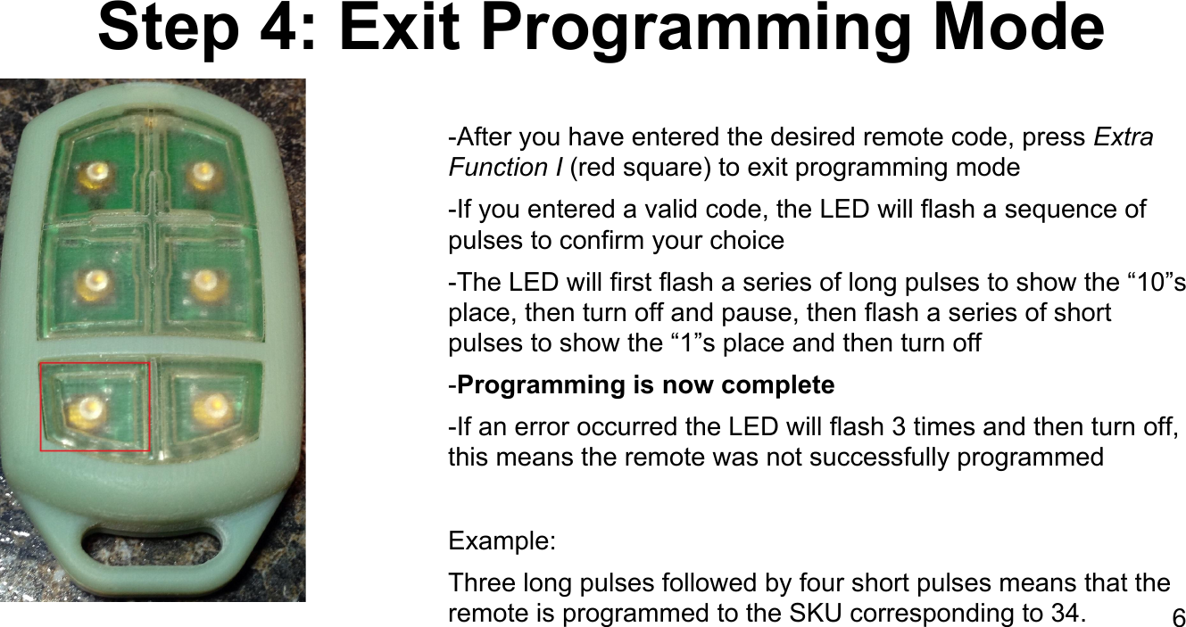 Step 4: Exit Programming Mode-After you have entered the desired remote code, press Extra Function I (red square) to exit programming mode-If you entered a valid code, the LED will flash a sequence of pulses to confirm your choice-The LED will first flash a series of long pulses to show the &ldquo;10&rdquo;s place, then turn off and pause, then flash a series of short pulses to show the &ldquo;1&rdquo;s place and then turn off-Programming is now complete-If an error occurred the LED will flash 3 times and then turn off, this means the remote was not successfully programmedExample: Three long pulses followed by four short pulses means that the remote is programmed to the SKU corresponding to 34. 6